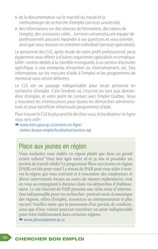 162 Chercher son emploi
❯
❯ de la documentation sur le marché du travail et la
méthodologie de recherche d’emploi (services universels);
❯
❯ des informations sur des séances de formations, des salons de
l’emploi, des ressources utiles... (services universels),une équipe de
professionnels pouvant répondre à vos questions et vous orienter,
ainsi que vous recevoir en entretien individuel (services spécialisés).
Le personnel des CLE, après étude de votre profil professionnel, peut
également vous référer à d’autres organismes spécialisés en employa-
bilité : centres dédiés à la clientèle immigrante, à un secteur d’activités
spécifique, à une entreprise d’insertion ou d’entraînement, etc. Des
informations sur les mesures d’aide à l’emploi et les programmes de
mentorat vous seront délivrées.
Le CLE est un passage indispensable pour toute personne en
recherche d’emploi. C’est l’endroit où s’inscrire en tant que deman-
deur d’emploi, et votre point de contact avec Emploi Québec. Vous
y trouverez les interlocuteurs pour toutes les démarches administra-
tives et pour bénéficier d’éventuels programmes d’aide.
Pour trouver le CLE le plus proche de chez vous, le localisateur en ligne
vous sera utile :
–
–www.mess.gouv.qc.ca/services-en-ligne/
centres-locaux-emploi/localisateur/services.asp
Place aux jeunes en région
Vous souhaitez vous établir en région plutôt que dans un grand
centre urbain? Vous êtes âgés entre 18 et 35 ans et possédez un
permis de travail valide? Le programme Place aux jeunes en région
(PAJR) est fait pour vous! Le réseau de PAJR peut vous aider à trou-
ver la région qui vous convient et à rencontrer des employeurs et
divers intervenants locaux au cours de séjours exploratoires, tout
en vous accompagnant à distance dans vos démarches d’établisse-
ment. Le site Internet de PAJR présente une riche mine d’informa-
tionindispensablepourvosrecherches:portraitsocio-économique
des régions, offres d’emploi, ressources en entrepreneuriat et plus
encore! Veuillez noter que la possession d’un permis de conduire,
ainsi que d’une voiture pourrait constituer un atout indispensable
pour votre établissement dans certaines régions. 
–
–www.placeauxjeunes.qc.ca
 