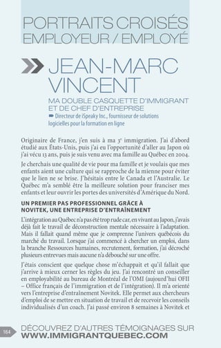 Découvrez d'autres témoignages sur
www.immigrantquebec.com
164
Jean-Marc
vincent
Ma double casquette d’immigrant
et de chef d’entreprise
–
–Directeur de iSpeaky Inc., fournisseur de solutions
logicielles pour la formation en ligne
Originaire de France, j’en suis à ma 3e
immigration. J’ai d’abord
étudié aux États-Unis, puis j’ai eu l’opportunité d’aller au Japon où
j’ai vécu 13 ans, puis je suis venu avec ma famille au Québec en 2004.
Je cherchais une qualité de vie pour ma famille et je voulais que mes
enfants aient une culture qui se rapproche de la mienne pour éviter
que le lien ne se brise. J’hésitais entre le Canada et l’Australie. Le
Québec m’a semblé être la meilleure solution pour franciser mes
enfants et leur ouvrir les portes des universités d’Amérique du Nord.
Un premier pas professionnel grâce à
Novitek, une entreprise d’entraînement
L’intégrationauQuébecn’apasététroprudecar,envivantauJapon,j’avais
déjà fait le travail de déconstruction mentale nécessaire à l’adaptation.
Mais il fallait quand même que je comprenne l’univers québécois du
marché du travail. Lorsque j’ai commencé à chercher un emploi, dans
la branche Ressources humaines, recrutement, formation, j’ai décroché
plusieursentrevuesmaisaucunen’adébouchésuruneoffre.
J’étais conscient que quelque chose m’échappait et qu’il fallait que
j’arrive à mieux cerner les règles du jeu. J’ai rencontré un conseiller
en employabilité au bureau de Montréal de l’OMI (aujourd’hui OFII
– Office français de l’immigration et de l’intégration). Il m’a orienté
vers l’entreprise d’entraînement Novitek. Elle permet aux chercheurs
d’emploi de se mettre en situation de travail et de recevoir les conseils
individualisés d’un coach. J’ai passé environ 8 semaines à Novitek et
Portraits croisés
employeur / employé
 