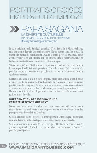 Découvrez d'autres témoignages sur
www.immigrantquebec.com
166
PapaSagana
La diversité culturelle
enrichit la vie d’entreprise
–
–Analyste/développeur à iSpeaky Inc.
Je suis originaire du Sénégal et aujourd’hui installé à Montréal avec
ma conjointe depuis décembre 2009. Nous avons tous les deux le
statut de résident permanent. Avant d’immigrer au Québec, nous
avons vécu 5 ans en France où j’ai obtenu deux maitrises, une en
télécommunications et l’autre en informatique.
Vivre au Québec était un rêve qui nous trottait en tête depuis
longtemps. La décision de partir au Canada a aussi été très motivée
par les retours positifs de proches installés à Montréal depuis
quelques années.
L’attente du visa a été un peu longue, mais quelle joie quand nous
avons reçu le courrier de l’ambassade du Canada ! Nous sommes
partis peu de temps après avoir eu la réponse. Heureusement, nos
amis étaient sur place et leur aide a été précieuse les premiers jours.
Ils nous ont trouvé un logement avant notre arrivée et nous ont
guidés dans la ville.
Une formation de 3 mois dans une
entreprise d’entrainement
Nous sommes tous les deux arrivés sans travail, mais nous
nous étions quand même renseignés avant notre départ sur les
perspectives d’emploi au Québec.
C’est d’ailleurs dans l’objectif d’immigrer au Québec que j’ai obtenu
une maitrise en informatique, un secteur en forte demande.
Sur les recommandations d’une amie, j’ai effectué une formation de
3 mois auprès de Novitek, une entreprise d’entrainement financée
par Emploi Québec.
Portraits croisés
employeur / employé
 