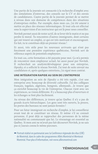 167
Témoignage
Une partie de la journée est consacrée à la recherche d’emploi avec
des simulations d’entrevue, des conseils sur le CV et des envois
de candidatures. L’autre partie de la journée permet de se mettre
à niveau dans son domaine de compétences dans des situations
d’entreprises réelles. Par exemple, dans mon cas, j’ai été amené à
mettre en place des réseaux informatiques. Et tout cela est effectué
sous la supervision d’un instructeur qui est là pour nous conseiller.
Novitek permet aussi de rester actif, de se lever tôt le matin et ne pas
perdre le moral. Tu rencontres d’autres immigrants, dont certains
qui ont trouvé un emploi, ce qui est très motivant et encourageant.
En fait, tu te constitues déjà un premier réseau !
Et aussi, très utile pour les nouveaux arrivants qui n’ont pas
forcément une première expérience québécoise, Novitek sert de
référence auprès de potentiels employeurs.
En tout cas, cette formation a été payante pour moi. Ça m’a permis
de rencontrer mon employeur actuel, lui aussi passé par Novitek.
Il recherchait un analyste/développeur pour son entreprise,
iSpeaky, et a sollicité le réseau Novitek. J’ai tout de suite envoyé ma
candidature et, après quelques entretiens, j’ai signé mon contrat.
Une intégration rapide au sein de l’entreprise
Mon intégration au sein de iSpeaky a été très rapide, c’est une
entreprise avec beaucoup de diversité culturelle. J’ai des collègues
français, togolais, algériens, hongrois, allemands…Je trouve que
ça enrichit beaucoup la vie de l’entreprise. Chacun vient avec ses
expériences, sa vision différente. Il y a beaucoup plus d’ouverture et
les échanges se font plus facilement.
Au niveau des différences, je trouve qu’au Québec il n’y a pas de
grands écarts hiérarchiques. Les gens sont très ouverts, la preuve,
les portes des bureaux ne sont jamais fermées !
Pour un futur immigrant en recherche d’emploi, je lui conseillerai
avant tout de se constituer un réseau. Et même s’il ne connait
personne, il peut déjà se rapprocher des personnes de la même
nationalité ou communauté que lui. Le réseautage est essentiel au
Québec. Si mon ami ne m’avait pas fait découvert Novitek, je ne sais
pas si j’aurais connu le même parcours.
–
–Portrait réalisé en partenariat avec la Conférence régionale des élus (CRÉ)
de Montréal, dans le cadre des programmes Alliés Montréal et Mentorat
Montréal. Pour plus d’information, voir www.alliesmontreal.com
 