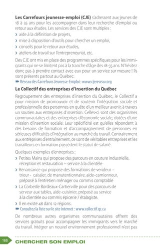 168 Chercher son emploi
Les Carrefours jeunesse-emploi (CJE) s’adressent aux jeunes de
18 à 35 ans pour les accompagner dans leur recherche d’emploi ou
retour aux études. Les services des CJE sont multiples :
❯
❯ aide à la définition de projets,
❯
❯ mise à disposition d’outils pour chercher un emploi,
❯
❯ conseils pour le retour aux études,
❯
❯ ateliers de travail sur l’entrepreneuriat, etc.
Des CJE ont mis en place des programmes spécifiques pour les immi-
grants qui ne se limitent pas à la tranche d’âge des 18-35 ans. N’hésitez
donc pas à prendre contact avec eux pour un service sur mesure ! Ils
sont présents partout au Québec.
–
–Réseau des Carrefours Jeunesse-Emploi : www.cjereseau.org
Le Collectif des entreprises d’insertion du Québec 
Regroupement des entreprises d’insertion du Québec, le Collectif a
pour mission de promouvoir et de soutenir l’intégration sociale et
professionnelle des personnes en quête d’un meilleur avenir, à travers
un soutien aux entreprises d’insertion. Celles-ci sont des organismes
communautaires et des entreprises d’économie sociale, dotées d’une
mission d’insertion sociale. Leur spécificité est qu’elles répondent à
des besoins de formation et d’accompagnement de personnes en
sérieuses difficultés d’intégration au marché du travail. Contrairement
aux entreprises d’entraînement, ce sont de véritables entreprises et les
travailleurs en formation possèdent le statut de salarié.
Quelques exemples d’entreprises :
❯
❯ Petites Mains qui propose des parcours en couture industrielle,
réception et restauration – service à la clientèle
❯
❯ Renaissance qui propose des formations de vendeur –
trieur - caissier, de manutentionnaire, aide-camionneur,
préposé à l’entretien ménager ou commis comptable
❯
❯ La Corbeille Bordeaux-Cartierville pour des parcours de
serveur aux tables, aide-cuisinier, préposé au service
à la clientèle ou commis épicerie / étalagiste.
❯
❯ Il en existe 48 dans 12 régions.
–
–Consultez la liste sur le site internet : www.collectif.qc.ca
De nombreux autres organismes communautaires offrent des
services gratuits pour accompagner les immigrants vers le marché
du travail. Intégrer un nouvel environnement professionnel n’est pas
 