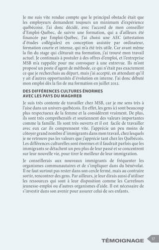 Témoignage 17
Je me suis vite rendue compte que le principal obstacle était que
les employeurs demandent toujours un minimum d’expérience
québécoise. J’ai donc décidé, avec l’accord de mon conseiller
d’Emploi-Québec, de suivre une formation, qui a d’ailleurs été
financée par Emploi-Québec. J’ai choisi une AEC (attestation
d’études collégiales) en conception assistée par ordinateur,
formation courte et intense, qui m’a été très utile. Car avant même
la fin du stage qui clôturait ma formation, j’ai trouvé mon travail
actuel. Je continuais à postuler à des offres d’emploi, et l’entreprise
MSB m’a rappelée pour me convoquer à une entrevue. Ils m’ont
proposé un poste d’agent de méthode, ce qui n’était pas exactement
ce que je recherchais au départ, mais j’ai accepté, en attendant qu’il
y ait d’autres opportunités d’évolution en interne. J’ai donc débuté
mon emploi dès la fin de ma formation en juillet 2012.
Des différences cultures énormes
avec les pays du Maghreb
Je suis très contente de travailler chez MSB, car je me sens très à
l’aise dans un univers québécois. En effet, les gens ici sont beaucoup
plus respectueux de la femme et la considèrent vraiment. De plus,
ils sont très compréhensifs et soutiennent des valeurs importantes
comme la famille. Ils sont très ouverts et il est facile de travailler
avec eux car ils comprennent vite. J’apprécie un peu moins de
côtoyergrandnombred’immigrantsdansmontravail,chezlesquels
je ne retrouve pas les valeurs que j’apprécie tant chez les Québécois.
Les différences culturelles sont énormes et il faudrait parfois que les
immigrants se détachent un peu plus de leur passé et se concentrent
sur leur nouvelle vie, pour tirer le meilleur de leur immigration.
Je conseillerais aux nouveaux immigrants de fréquenter les
organismes communautaires et de s’impliquer dans du bénévolat.
Il ne faut surtout pas rester dans son cercle fermé, mais au contraire
sortir, rencontrer des gens. Par ailleurs, je leur dirais aussi d’utiliser
les ressources qui sont à leur disposition comme les Carrefours
jeunesse-emploi ou d’autres organismes d’aide. Il est nécessaire de
s’investir dans son avenir pour assurer celui de ses enfants.
 