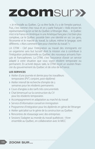 170 Zoom sur ...
« Je m’installe au Québec. Ça va être facile, il y a de l’emploi partout.
Puis, c’est comme chez nous et on y parle français! » Voilà encore les
représentations qu’on se fait du Québec à l’étranger. Mais… le Québec
n’est ni la France en Amérique ni une Amérique française c’est bien plus
complexe, car le Québec possède bien une identité en soi. Les gens,
l’économie et le marché du travail, la culture, même le langage, sont
différents. « Alors comment faire pour chercher du travail ? »
LA CITIM - Clef pour l’intégration au travail des immigrants est
un organisme sans but lucratif dont la mission vise à contribuer à
l’intégration professionnelle au Québec des nouveaux arrivants fran-
çais et francophones. La CITIM, c’est l’assurance d’avoir un service
adapté à votre situation que vous soyez résident temporaire ou
permanent. En activité depuis 1986, la CITIM reçoit un soutien finan-
cier du gouvernement du Québec et de celui de la France.
LES SERVICES
❯
❯ Atelier d’une journée et demie pour les travailleurs
temporaires (PVT, conjoint, post-diplôme)
❯
❯ Atelier intensif de recherche d’emploi de 3
semaines pour les résidents permanents
❯
❯ Cours d’anglais à des tarifs très concurrentiels
❯
❯ Chat bimensuel sur la construction du CV
pour les résidents temporaires
❯
❯ Accompagnement en adaptation au marché du travail
❯
❯ Service d’information conseil en immigration
❯
❯ Programme d’intégration pour les diplômés en génie de l’étranger
❯
❯ Atelier spécialisé sur le génie de la construction au Québec
❯
❯ Rencontres de réseautage avec des entreprises
❯
❯ Sessions S’adapter au monde du travail québécois - Vivre
ensemble au Québec, en collaboration avec le MICC
 