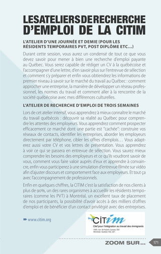 171
zoom sur ...
Lesateliersderecherche
d’emploi de la CITIM
L’Atelier d’une journée et demie (pour les
résidents temporaires PVT, Post Diplôme etc…)
Durant cette session, vous aurez un condensé de tout ce que vous
devez savoir pour mener à bien une recherche d’emploi payante
au Québec. Vous serez capable de rédiger un CV à la québécoise et
l’accompagner d’une lettre, d’en savoir plus sur l’entrevue de sélection
et comment s’y préparer et enfin vous obtiendrez les informations de
premier niveau à savoir sur le marché du travail au Québec : comment
approcher une entreprise, la manière de développer un réseau profes-
sionnel, les normes du travail et comment aller à la rencontre de la
société québécoise avec mes différences culturelles.
L’Atelier de recherche d’emploi de trois semaines
Lors de cet atelier intensif, vous apprendrez à mieux connaître le marché
du travail québécois : découvrir sa réalité au Québec pour compren-
dre les attentes des employeurs. Vous apprendrez comment prospecter
efficacement ce marché dont une partie est ‘‘cachée’’: construire vos
réseaux de contacts, identifier les entreprises, aborder les employeurs
directement par téléphone, cibler les offres d’emplois… Vous adapt-
erez aussi votre CV et vos lettres de présentation. Vous apprendrez
à voir ce qui se passera en entrevue de sélection. Vous saurez mieux
comprendre les besoins des employeurs et ce qu’ils voudront savoir de
vous, comment vous faire valoir auprès d’eux et apprendre à convain-
cre, enfin vous participerez à une simulation d’entrevue filmée sur vidéo
afin d’ajuster discours et comportement face aux employeurs. Et tout ça
avec l’accompagnement de professionnels.
Enfin en quelques chiffres, la CITIM c’est la satisfaction de nos clients à
plus de 90%, un des rares organismes à accueillir les résidents tempo-
raires (comme les PVT) à Montréal, un excellent taux de placement
de nos participants, la possibilité d’avoir accès à des milliers d’offres
d’emploi et de bénéficier d’un contact privilégié avec des entreprises.
–
–www.citim.org
 