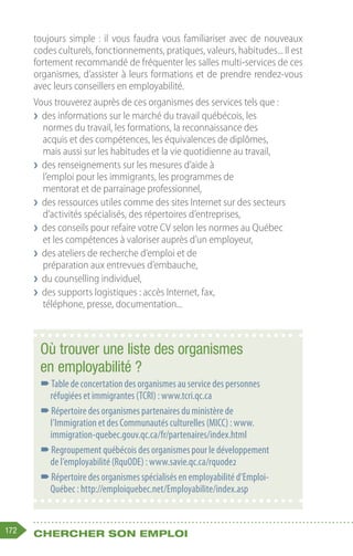 172 Chercher son emploi
toujours simple : il vous faudra vous familiariser avec de nouveaux
codes culturels, fonctionnements, pratiques, valeurs, habitudes... Il est
fortement recommandé de fréquenter les salles multi-services de ces
organismes, d’assister à leurs formations et de prendre rendez-vous
avec leurs conseillers en employabilité.
Vous trouverez auprès de ces organismes des services tels que :
❯
❯ des informations sur le marché du travail québécois, les
normes du travail, les formations, la reconnaissance des
acquis et des compétences, les équivalences de diplômes,
mais aussi sur les habitudes et la vie quotidienne au travail,
❯
❯ des renseignements sur les mesures d’aide à
l’emploi pour les immigrants, les programmes de
mentorat et de parrainage professionnel,
❯
❯ des ressources utiles comme des sites Internet sur des secteurs
d’activités spécialisés, des répertoires d’entreprises,
❯
❯ des conseils pour refaire votre CV selon les normes au Québec
et les compétences à valoriser auprès d’un employeur,
❯
❯ des ateliers de recherche d’emploi et de
préparation aux entrevues d’embauche,
❯
❯ du counselling individuel,
❯
❯ des supports logistiques : accès Internet, fax,
téléphone, presse, documentation...
Où trouver une liste des organismes
en employabilité ?
–
–Table de concertation des organismes au service des personnes
réfugiées et immigrantes (TCRI) : www.tcri.qc.ca
–
–Répertoire des organismes partenaires du ministère de
l’Immigration et des Communautés culturelles (MICC) : www.
immigration-quebec.gouv.qc.ca/fr/partenaires/index.html
–
–Regroupement québécois des organismes pour le développement
de l’employabilité (RquODE) : www.savie.qc.ca/rquode2
–
–Répertoire des organismes spécialisés en employabilité d’Emploi-
Québec : http://emploiquebec.net/Employabilite/index.asp
 