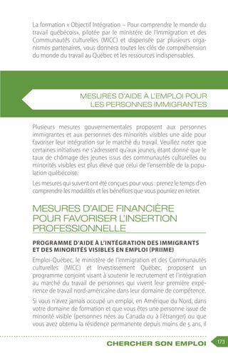173
Chercher son emploi
La formation « Objectif Intégration – Pour comprendre le monde du
travail québécois», pilotée par le ministère de l’Immigration et des
Communautés culturelles (MICC) et dispensée par plusieurs orga-
nismes partenaires, vous donnera toutes les clés de compréhension
du monde du travail au Québec et les ressources indispensables.
Plusieurs mesures gouvernementales proposent aux personnes
immigrantes et aux personnes des minorités visibles une aide pour
favoriser leur intégration sur le marché du travail. Veuillez noter que
certaines initiatives ne s’adressent qu’aux jeunes, étant donné que le
taux de chômage des jeunes issus des communautés culturelles ou
minorités visibles est plus élevé que celui de l’ensemble de la popu-
lation québécoise.
Les mesures qui suivent ont été conçues pour vous : prenez le temps d’en
comprendre les modalités et les bénéfices que vous pourriez en retirer.
Mesures d’aide financière
pour favoriser l’insertion
professionnelle
Programme d’aide à l’intégration des immigrants
et des minorités visibles en emploi (PRIIME)
Emploi-Québec, le ministère de l’Immigration et des Communautés
culturelles (MICC) et Investissement Québec, proposent un
programme conjoint visant à soutenir le recrutement et l’intégration
au marché du travail de personnes qui vivent leur première expé-
rience de travail nord-américaine dans leur domaine de compétence.
Si vous n’avez jamais occupé un emploi, en Amérique du Nord, dans
votre domaine de formation et que vous êtes une personne issue de
minorité visible (personnes nées au Canada ou à l’étranger) ou que
vous avez obtenu la résidence permanente depuis moins de 5 ans, il
MESURES D’AIDE À L’EMPLOI POUR
LES PERSONNES IMMIGRANTES
 
