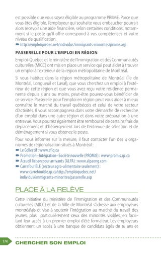 174 Chercher son emploi
est possible que vous soyez éligible au programme PRIIME. Parce que
vous êtes éligible, l’employeur qui souhaite vous embaucher pourrait
alors recevoir une aide financière, selon certaines conditions, notam-
ment si le poste qu’il offre correspond à vos compétences et votre
niveau de qualification.
–
–http://emploiquebec.net/individus/immigrants-minorites/priime.asp
Passerelle pour l’emploi en région
Emploi-Québec et le ministère de l’Immigration et des Communautés
culturelles (MICC) ont mis en place un service qui peut aider à trouver
un emploi à l’extérieur de la région métropolitaine de Montréal.
Si vous habitez dans la région métropolitaine de Montréal (Île de
Montréal, Longueuil et Laval), que vous cherchez un emploi à l’exté-
rieur de cette région et que vous avez reçu votre résidence perma-
nente depuis 5 ans ou moins, peut-être pouvez-vous bénéficier de
ce service. Passerelle pour l’emploi en région peut vous aider à mieux
connaître le marché du travail québécois et celui de votre secteur
d’activités. Il vous accompagnera dans votre démarche de recherche
d’un emploi dans une autre région et dans votre préparation à une
entrevue. Vous pourrez également être remboursé de certains frais de
déplacement et d’hébergement lors de l’entrevue de sélection et de
déménagement si vous obtenez le poste.
Pour vous informer sur la mesure, il faut contacter l’un des 4 orga-
nismes de régionalisation situés à Montréal :
–
–Le Collectif : www.cfiq.ca
–
–Promotion–Intégration–Société nouvelle (PROMIS) : www.promis.qc.ca
–
–Accueil liaison pour arrivants (ALPA) : www.alpaong.com
–
–Carrefour BLE (secteur agro-alimentaire seulement) :
www.carrefourble.qc.cahttp://emploiquebec.net/
individus/immigrants-minorites/passerelle.asp
Place à la relève
Cette initiative du ministère de l’Immigration et des Communautés
culturelles (MICC) et de la Ville de Montréal s’adresse aux employeurs
montréalais et vise à soutenir l’intégration au marché du travail des
jeunes, plus  particulièrement ceux des minorités visibles, en facili-
tant leur accès à un premier emploi d’été formateur. Les employeurs
obtiennent un accès à une banque de candidats âgés de 16 ans et
 
