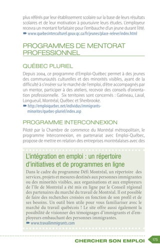 175
Chercher son emploi
plus référés par leur établissement scolaire sur la base de leurs résultats
scolaires et de leur motivation à poursuivre leurs études. L’employeur
recevra un montant forfaitaire pour l’embauche d’un jeune durant l’été.
–
–www.quebecinterculturel.gouv.qc.ca/fr/jeunes/place-releve/index.html
Programmes de mentorat
professionnel
Québec pluriel
Depuis 2004, ce programme d’Emploi-Québec permet à des jeunes
des communautés culturelles et des minorités visibles, ayant de la
difficulté à s’insérer sur le marché de l’emploi, d’être accompagnés par
un mentor, participer à des ateliers, recevoir des conseils d’orienta-
tion professionnelle.  Six territoires sont concernés : Gatineau, Laval,
Longueuil, Montréal, Québec et Sherbrooke.
–
–http://emploiquebec.net/individus/immigrants-
minorites/quebec-pluriel/index.asp
Programme Interconnexion
Piloté par la Chambre de commerce du Montréal métropolitain, le
programme Interconnexion, en partenariat avec Emploi-Québec,
propose de mettre en relation des entreprises montréalaises avec des
L’intégration en emploi : un répertoire
d’initiatives et de programmes en ligne
Dans le cadre du programme Défi Montréal, un répertoire des
services, projets et mesures destinés aux personnes immigrantes
ou des minorités visibles, aux organisations et aux employeurs
de l’île de Montréal a été mis en ligne par le Conseil régional
des partenaires du marché du travail de Montréal. Il est possible
de faire des recherches croisées en fonction de son profil et de
ses besoins. Un outil bien utile pour vous familiariser avec le
marché du travail québécois ! Le site offre aussi également la
possibilité de visionner des témoignages d’immigrants et d’em-
ployeurs embauchant des personnes immigrantes.
–
–www.travailimmigrants.com
 
