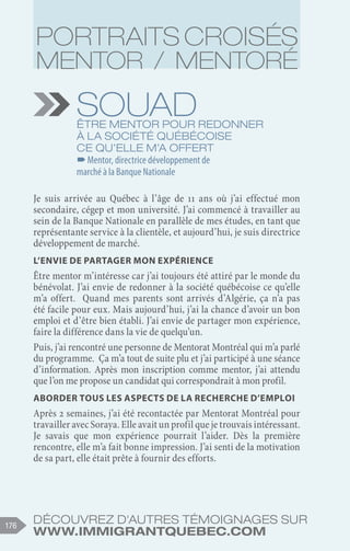 Découvrez d'autres témoignages sur
www.immigrantquebec.com
176
Souad
Être mentor pour redonner
à la société québécoise
ce qu’elle m’a offert
–
–Mentor, directrice développement de
marché à la Banque Nationale
Je suis arrivée au Québec à l’âge de 11 ans où j’ai effectué mon
secondaire, cégep et mon université. J’ai commencé à travailler au
sein de la Banque Nationale en parallèle de mes études, en tant que
représentante service à la clientèle, et aujourd’hui, je suis directrice
développement de marché.
L’envie de partager mon expérience
Être mentor m’intéresse car j’ai toujours été attiré par le monde du
bénévolat. J’ai envie de redonner à la société québécoise ce qu’elle
m’a offert. Quand mes parents sont arrivés d’Algérie, ça n’a pas
été facile pour eux. Mais aujourd’hui, j’ai la chance d’avoir un bon
emploi et d’être bien établi. J’ai envie de partager mon expérience,
faire la différence dans la vie de quelqu’un.
Puis, j’ai rencontré une personne de Mentorat Montréal qui m’a parlé
du programme. Ça m’a tout de suite plu et j’ai participé à une séance
d’information. Après mon inscription comme mentor, j’ai attendu
que l’on me propose un candidat qui correspondrait à mon profil.
Aborder tous les aspects de la recherche d’emploi
Après 2 semaines, j’ai été recontactée par Mentorat Montréal pour
travailler avec Soraya. Elle avait un profil que je trouvais intéressant.
Je savais que mon expérience pourrait l’aider. Dès la première
rencontre, elle m’a fait bonne impression. J’ai senti de la motivation
de sa part, elle était prête à fournir des efforts.
Portraits croisés
Mentor / Mentoré
 