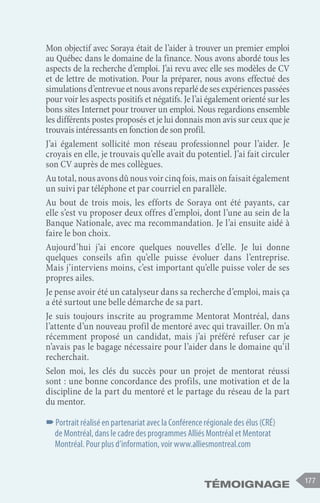177
Témoignage
Mon objectif avec Soraya était de l’aider à trouver un premier emploi
au Québec dans le domaine de la finance. Nous avons abordé tous les
aspects de la recherche d’emploi. J’ai revu avec elle ses modèles de CV
et de lettre de motivation. Pour la préparer, nous avons effectué des
simulationsd’entrevueetnousavonsreparlédesesexpériencespassées
pour voir les aspects positifs et négatifs. Je l’ai également orienté sur les
bons sites Internet pour trouver un emploi. Nous regardions ensemble
les différents postes proposés et je lui donnais mon avis sur ceux que je
trouvais intéressants en fonction de son profil.
J’ai également sollicité mon réseau professionnel pour l’aider. Je
croyais en elle, je trouvais qu’elle avait du potentiel. J’ai fait circuler
son CV auprès de mes collègues.
Autotal,nousavonsdûnousvoircinqfois,maisonfaisaitégalement
un suivi par téléphone et par courriel en parallèle.
Au bout de trois mois, les efforts de Soraya ont été payants, car
elle s’est vu proposer deux offres d’emploi, dont l’une au sein de la
Banque Nationale, avec ma recommandation. Je l’ai ensuite aidé à
faire le bon choix.
Aujourd’hui j’ai encore quelques nouvelles d’elle. Je lui donne
quelques conseils afin qu’elle puisse évoluer dans l’entreprise.
Mais j’interviens moins, c’est important qu’elle puisse voler de ses
propres ailes.
Je pense avoir été un catalyseur dans sa recherche d’emploi, mais ça
a été surtout une belle démarche de sa part.
Je suis toujours inscrite au programme Mentorat Montréal, dans
l’attente d’un nouveau profil de mentoré avec qui travailler. On m’a
récemment proposé un candidat, mais j’ai préféré refuser car je
n’avais pas le bagage nécessaire pour l’aider dans le domaine qu’il
recherchait.
Selon moi, les clés du succès pour un projet de mentorat réussi
sont : une bonne concordance des profils, une motivation et de la
discipline de la part du mentoré et le partage du réseau de la part
du mentor.
–
–Portrait réalisé en partenariat avec la Conférence régionale des élus (CRÉ)
de Montréal, dans le cadre des programmes Alliés Montréal et Mentorat
Montréal. Pour plus d’information, voir www.alliesmontreal.com
 