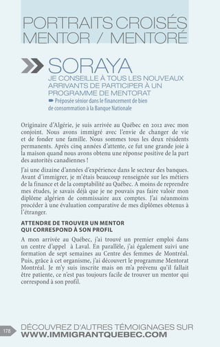 Découvrez d'autres témoignages sur
www.immigrantquebec.com
178
Soraya
Je conseille à tous les nouveaux
arrivants de participer à un
programme de mentorat
–
–Préposée sénior dans le financement de bien
de consommation à la Banque Nationale
Originaire d’Algérie, je suis arrivée au Québec en 2012 avec mon
conjoint. Nous avons immigré avec l’envie de changer de vie
et de fonder une famille. Nous sommes tous les deux résidents
permanents. Après cinq années d’attente, ce fut une grande joie à
la maison quand nous avons obtenu une réponse positive de la part
des autorités canadiennes !
J’ai une dizaine d’années d’expérience dans le secteur des banques.
Avant d’immigrer, je m’étais beaucoup renseignée sur les métiers
de la finance et de la comptabilité au Québec. A moins de reprendre
mes études, je savais déjà que je ne pouvais pas faire valoir mon
diplôme algérien de commissaire aux comptes. J’ai néanmoins
procéder à une évaluation comparative de mes diplômes obtenus à
l’étranger.
Attendre de trouver un mentor
qui correspond à son profil
A mon arrivée au Québec, j’ai trouvé un premier emploi dans
un centre d’appel à Laval. En parallèle, j’ai également suivi une
formation de sept semaines au Centre des femmes de Montréal.
Puis, grâce à cet organisme, j’ai découvert le programme Mentorat
Montréal. Je m’y suis inscrite mais on m’a prévenu qu’il fallait
être patiente, ce n’est pas toujours facile de trouver un mentor qui
correspond à son profil.
Portraits croisés
Mentor / Mentoré
 