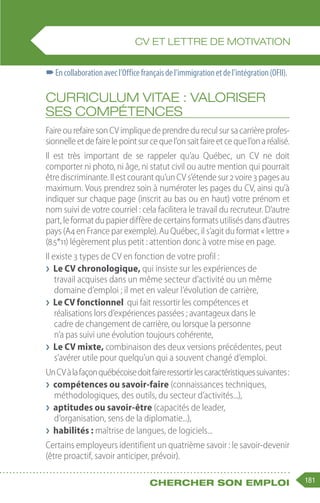 181
Chercher son emploi
–
–Encollaborationavecl’Officefrançaisdel’immigrationetdel’intégration(OFII).
Curriculum vitae : valoriser
ses compétences
FaireourefairesonCVimpliquedeprendredureculsursacarrièreprofes-
sionnelleetdefairelepointsurcequel’onsaitfaireetcequel’onaréalisé.
Il est très important de se rappeler qu’au Québec, un CV ne doit
comporter ni photo, ni âge, ni statut civil ou autre mention qui pourrait
êtrediscriminante.Ilestcourantqu’unCVs’étendesur2voire3 pagesau
maximum. Vous prendrez soin à numéroter les pages du CV, ainsi qu’à
indiquer sur chaque page (inscrit au bas ou en haut) votre prénom et
nom suivi de votre courriel : cela facilitera le travail du recruteur. D’autre
part,leformatdupapierdiffèredecertainsformatsutilisésdansd’autres
pays (A4 en France par exemple). Au Québec, il s’agit du format « lettre »
(8.5*11) légèrement plus petit : attention donc à votre mise en page.
Il existe 3 types de CV en fonction de votre profil :
❯
❯ Le CV chronologique, qui insiste sur les expériences de
travail acquises dans un même secteur d’activité ou un même
domaine d’emploi ; il met en valeur l’évolution de carrière,
❯
❯ Le CV fonctionnel qui fait ressortir les compétences et
réalisations lors d’expériences passées ; avantageux dans le
cadre de changement de carrière, ou lorsque la personne
n’a pas suivi une évolution toujours cohérente,
❯
❯ Le CV mixte, combinaison des deux versions précédentes, peut
s’avérer utile pour quelqu’un qui a souvent changé d’emploi.
UnCVàlafaçonquébécoisedoitfaireressortirlescaractéristiquessuivantes :
❯
❯ compétences ou savoir-faire (connaissances techniques,
méthodologiques, des outils, du secteur d’activités...),
❯
❯ aptitudes ou savoir-être (capacités de leader,
d’organisation, sens de la diplomatie...),
❯
❯ habilités : maîtrise de langues, de logiciels...
Certains employeurs identifient un quatrième savoir : le savoir-devenir
(être proactif, savoir anticiper, prévoir).
CV ET LETTRE DE MOTIVATION
 