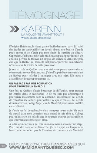 Découvrez d'autres témoignages sur
www.immigrantquebec.com
182
Karenn
La volonté avant tout !
–
–Haïti, adjointe administrative
D’origine Haïtienne, la vie n’a pas été facile dans mon pays. J’ai suivi
des études en comptabilité car j’avais obtenu une bourse d’étude
pour, même si ce n’était pas mon choix de carrière au départ.
Cependant, j’ai bien aimé et cela m’a beaucoup aidé pour la suite. Un
ami m’a permis de trouver un emploi de secrétaire dans une poly
clinique en Haïti et j’ai travaillé fort pour acquérir les compétences
nécessaires à l’exercice de cette profession.
Je suis arrivée au Québec avec une résidence permanente suite au
séisme qui a secoué Haïti en 2010. J’ai eu l’appui d’une tante résidant
au Québec pour m’aider à immigrer avec ma mère. Elle nous a
accueillies et beaucoup soutenues ici.
Un passage par une formation
pour trouver un emploi !
Une fois au Québec, j’avais beaucoup de difficultés pour trouver
un emploi dans le secrétariat. Je ne me suis pas découragée à
poursuivre ma carrière dans ce domaine ; au contraire, j’ai décidé
de redoubler mes efforts pour obtenir ce que je voulais. J’ai décidé
de m’inscrire au Collège Supérieur de Montréal pour suivre un DEP
en secrétariat.
Je n’avais pas fait de recherches dans mon pays pour savoir s’il y avait
du travail dans mon domaine, mais quand je suis allée au Collège
pour m’inscrire, on m’a dit que je pourrais trouver du travail bien
que le niveau d’exigences soit élevé.
À la fin de mes études, j’ai mis un mois environ à trouver un stage.
Pour m’aider dans cette démarche, j’ai fait appel au Programme
Interconnexion offert par la Chambre de commerce du Montréal
 