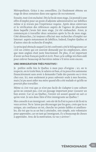 183
Témoignage
Métropolitain. Grâce à ma conseillère, j’ai finalement obtenu un
stage de deux semaines dans une agence de recrutement.
Ensuite,touts’estenchaîné.Dèslafindemonstage,j’aipostuléàune
offre d’emploi pour un poste d’adjointe administrative sur Jobillico
même si je n’avais pas l’expérience requise. Après deux entrevues
et la vérification des références auprès de l’agence de placement
dans laquelle j’avais fait mon stage, j’ai été embauchée. Ainsi, je
commençais à travailler deux semaines après la fin de mon stage.
Côté démarches, j’ai toujours effectué mes recherches d’emploi sur
Internet auprès notamment de Jobillico, Indeed, Emploi-Québec et
d’autres sites de recherche d’emploi.
Le principal obstacle auquel j’ai été confronté a été le bilinguisme car
c’est un critère qui est souvent demandé par les employeurs, alors
que mon anglais était juste fonctionnel. De plus, il est important
d’avoir un bon français parlé et écrit. Pour ça le collège m’a bien aidé
pour enlever beaucoup de barrières même s’il m’en reste encore.
Une immigration très positive !
Je préfère mille fois le Québec à mon pays d’origine ; ici, on te
respecte, on te traite bien, le salaire est bon, et tu peux être autonome
financièrement sans avoir à demander l’aide des parents ou à vivre
chez eux. Ici, non seulement je peux subvenir seule à mes besoins,
mais j’ai pu aussi aider ma mère quand elle a été malade et qu’elle ne
pouvait plus travailler.
Même si c’est vrai que ce n’est pas facile de s’adapter à une culture
qu’on ne connait pas, c’est un passage important pour s’assurer un
bon avenir. Car ici au Québec, l’avenir est assuré quand on sait ce
qu’on veut. Je suis donc fière d’être immigrante au Québec !
Mes conseils à un immigrant : sois sûr de là d’où tu pars et de là où tu
veux arriver. Ne te laisse pas décourager par les gens, crois que tu es
unique, aie confiance en toi, cherche tes points faibles et améliore-
les, dis-toi que tu as un but à atteindre, sois simple, sois volontaire
pour apprendre, car en tant qu’immigrant, il y a beaucoup de choses
à apprendre. Avec de la motivation, tu vas y arriver !
 