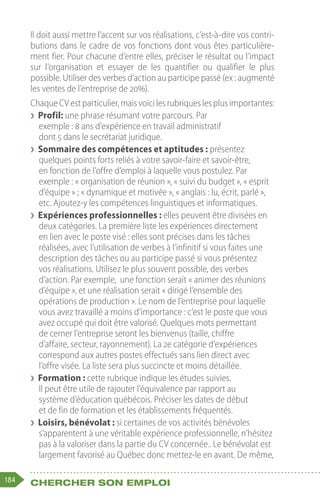 184 Chercher son emploi
Il doit aussi mettre l’accent sur vos réalisations, c’est-à-dire vos contri-
butions dans le cadre de vos fonctions dont vous êtes particulière-
ment fier. Pour chacune d’entre elles, préciser le résultat ou l’impact
sur l’organisation et essayer de les quantifier ou qualifier le plus
possible. Utiliser des verbes d’action au participe passé (ex : augmenté
les ventes de l’entreprise de 20%).
ChaqueCVestparticulier,maisvoicilesrubriqueslesplusimportantes:
❯
❯ Profil: une phrase résumant votre parcours. Par
exemple : 8 ans d’expérience en travail administratif
dont 5 dans le secrétariat juridique.
❯
❯ Sommaire des compétences et aptitudes : présentez
quelques points forts reliés à votre savoir-faire et savoir-être,
en fonction de l’offre d’emploi à laquelle vous postulez. Par
exemple : « organisation de réunion », « suivi du budget », « esprit
d’équipe » ; « dynamique et motivée », « anglais : lu, écrit, parlé »,
etc. Ajoutez-y les compétences linguistiques et informatiques.
❯
❯ Expériences professionnelles : elles peuvent être divisées en
deux catégories. La première liste les expériences directement
en lien avec le poste visé : elles sont précises dans les tâches
réalisées, avec l’utilisation de verbes à l’infinitif si vous faites une
description des tâches ou au participe passé si vous présentez
vos réalisations. Utilisez le plus souvent possible, des verbes
d’action. Par exemple,  une fonction serait « animer des réunions
d’équipe », et une réalisation serait « dirigé l’ensemble des
opérations de production ». Le nom de l’entreprise pour laquelle
vous avez travaillé a moins d’importance : c’est le poste que vous
avez occupé qui doit être valorisé. Quelques mots permettant
de cerner l’entreprise seront les bienvenus (taille, chiffre
d’affaire, secteur, rayonnement). La 2e catégorie d’expériences
correspond aux autres postes effectués sans lien direct avec
l’offre visée. La liste sera plus succincte et moins détaillée.
❯
❯ Formation : cette rubrique indique les études suivies.
Il peut être utile de rajouter l’équivalence par rapport au
système d’éducation québécois. Préciser les dates de début
et de fin de formation et les établissements fréquentés.
❯
❯ Loisirs, bénévolat : si certaines de vos activités bénévoles
s’apparentent à une véritable expérience professionnelle, n’hésitez
pas à la valoriser dans la partie du CV concernée.. Le bénévolat est
largement favorisé au Québec donc mettez-le en avant. De même,
 