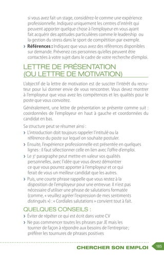 185
Chercher son emploi
si vous avez fait un stage, considérez-le comme une expérience
professionnelle. Indiquez uniquement les centres d’intérêt qui
peuvent apporter quelque chose à l’employeur en vous ayant
fait acquérir des aptitudes particulières comme le leadership ou
la gestion du stress dans le sport de compétition par exemple.
❯
❯ Références : Indiquez que vous avez des références disponibles
sur demande. Prévenez ces personnes qu’elles peuvent être
contactées à votre sujet dans le cadre de votre recherche d’emploi.
Lettre de présentation
(ou lettre de motivation)
L’objectif de la lettre de motivation est de susciter l’intérêt du recru-
teur pour lui donner envie de vous rencontrer. Vous devez montrer
à l’employeur que vous avez les compétences et les qualités pour le
poste que vous convoitez.
Généralement, une lettre de présentation se présente comme suit :
coordonnées de l’employeur en haut à gauche et coordonnées du
candidat en bas.
Sa structure peut se résumer ainsi :
❯
❯ L’introduction doit toujours rappeler l’intitulé ou la
référence du poste sur lequel on souhaite postuler.
❯
❯ Ensuite, l’expérience professionnelle est présentée en quelques
lignes : il faut sélectionner celle en lien avec l’offre d’emploi.
❯
❯ Le 3e
paragraphe peut mettre en valeur vos qualités
personnelles, avec l’idée que vous devez démontrer
ce que vous pourrez apporter à l’employeur et ce qui
ferait de vous un meilleur candidat que les autres.
❯
❯ Puis, une courte phrase rappelle que vous restez à la
disposition de l’employeur pour une entrevue. Il n’est pas
nécessaire d’utiliser une phrase de salutations formatée
(comme, « veuillez agréer l’expression de mes sentiments
distingués ») : « Cordiales salutations » convient tout à fait.
Quelques conseils :
❯
❯ Éviter de répéter ce qui est écrit dans votre CV
❯
❯ Ne pas commencer toutes les phrases par JE mais les
tourner de façon à répondre aux besoins de l’entreprise ;
préférer les tournures de phrases positives
 