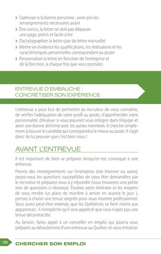 186 Chercher son emploi
❯
❯ S’adresser à la bonne personne ; avoir pris les
renseignements nécessaires avant
❯
❯ Être concis, la lettre ne doit pas dépasser
une page, précis et facile à lire
❯
❯ Dactylographier la lettre (pas de lettre manuelle)
❯
❯ Mettre en évidence les qualifications, les réalisations et les
caractéristiques personnelles correspondant au poste
❯
❯ Personnaliser la lettre en fonction de l’entreprise et
de la fonction, à chaque fois que vous postulez.
L’entrevue a pour but de permettre au recruteur de vous connaître,
de vérifier l’adéquation de votre profil au poste, d’appréhender votre
personnalité, d’évaluer si vous pourriez vous intégrer dans l’équipe et
avoir une bonne alchimie avec les autres membres. Il cherche simple-
ment à trouver le candidat qui correspondra le mieux au poste. Il s’agit
donc de lui prouver que c’est bien vous !
Avant l’entrevue
Il est important de bien se préparer lorsqu’on est convoqué à une
entrevue.
Prenez des renseignements sur l’entreprise (site Internet ou autre),
posez-vous les questions susceptibles de vous être demandées par
le recruteur et préparez-vous à y répondre (vous trouverez une petite
liste de questions ci-dessous). Étudiez votre itinéraire et les moyens
de vous rendre sur place de manière à arriver en avance le jour J,
pensez à choisir une tenue soignée pour vous montrer professionnel.
Vous aurez peut-être entendu que les Québécois se fient moins aux
apparences : il n’empêche qu’il sera apprécié que vous n’ayez pas une
tenue décontractée.
Au besoin, faites appel à un conseiller en emploi qui pourra vous
préparer au déroulement d’une entrevue au Québec et vous entraîner
Entrevue d’embauche :
concrétiser son expérience
 