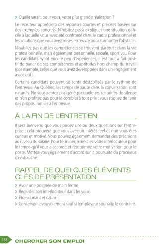 188 Chercher son emploi
❯
❯ Quelle serait, pour vous, votre plus grande réalisation ?
Le recruteur appréciera des réponses courtes et précises basées sur
des exemples concrets. N’hésitez pas à expliquer une situation diffi-
cile à laquelle vous avez été confronté dans le cadre professionnel et
les solutions que vous avez mises en œuvre pour surmonter l’obstacle.
N’oubliez pas que les compétences se trouvent partout : dans la vie
professionnelle, mais également personnelle, sociale, sportive... Pour
les candidats ayant encore peu d’expériences, il est tout à fait posi-
tif de parler de ses compétences et aptitudes hors champ du travail
(par exemple, celles que vous avez développées dans un engagement
associatif).
Certains candidats peuvent se sentir déstabilisés par le rythme de
l’entrevue. Au Québec, les temps de pause dans la conversation sont
naturels. Ne vous sentez pas gêné par quelques secondes de silence
et n’en profitez pas pour le combler à tout prix : vous risquez de tenir
des propos inutiles à l’entrevue.
À la fin de l’entretien
Il sera bienvenu que vous posiez une ou deux questions sur l’entre-
prise : cela prouvera que vous avez un intérêt réel et que vous êtes
curieux et motivé. Vous pouvez également demander des précisions
au niveau du salaire. Pour terminer, remerciez votre interlocuteur pour
le temps qu’il vous a accordé et réexprimez votre motivation pour le
poste. Mettez-vous également d’accord sur la poursuite du processus
d’embauche.
Rappel de quelques éléments
clés de présentation
❯
❯ Avoir une poignée de main ferme
❯
❯ Regarder son interlocuteur dans les yeux
❯
❯ Être souriant et calme
❯
❯ Conserver le vouvoiement sauf si l’employeur souhaite le contraire.
 