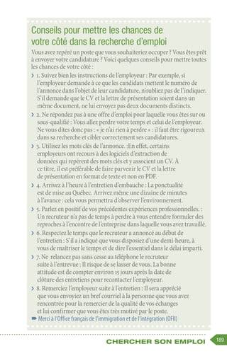 189
Chercher son emploi
Conseils pour mettre les chances de
votre côté dans la recherche d’emploi
Vousavezrepéréunpostequevoussouhaiteriezoccuper ?Vousêtesprêt
à envoyer votre candidature ? Voici quelques conseils pour mettre toutes
les chances de votre côté :
❯
❯ 1. Suivez bien les instructions de l’employeur : Par exemple, si
l’employeur demande à ce que les candidats mettent le numéro de
l’annonce dans l’objet de leur candidature, n’oubliez pas de l’indiquer.
S’il demande que le CV et la lettre de présentation soient dans un
même document, ne lui envoyez pas deux documents distincts.
❯
❯ 2. Ne répondez pas à une offre d’emploi pour laquelle vous êtes sur ou
sous-qualifié : Vous allez perdre votre temps et celui de l’employeur.
Ne vous dites donc pas : « je n’ai rien à perdre » : il faut être rigoureux
dans sa recherche et cibler correctement ses candidatures.
❯
❯ 3. Utilisez les mots clés de l’annonce. :En effet, certains
employeurs ont recours à des logiciels d’extraction de
données qui repèrent des mots clés et y associent un CV. À
ce titre, il est préférable de faire parvenir le CV et la lettre
de présentation en format de texte et non en PDF.
❯
❯ 4. Arrivez à l’heure à l’entretien d’embauche : La ponctualité
est de mise au Québec. Arrivez même une dizaine de minutes
à l’avance : cela vous permettra d’observer l’environnement.
❯
❯ 5. Parlez en positif de vos précédentes expériences professionnelles. :
Un recruteur n’a pas de temps à perdre à vous entendre formuler des
reproches à l’encontre de l’entreprise dans laquelle vous avez travaillé.
❯
❯ 6. Respectez le temps que le recruteur a annoncé au début de
l’entretien : S’il a indiqué que vous disposiez d’une demi-heure, à
vous de maîtriser le temps et de dire l’essentiel dans le délai imparti.
❯
❯ 7. Ne relancez pas sans cesse au téléphone le recruteur
suite à l’entrevue : Il risque de se lasser de vous. La bonne
attitude est de compter environ 15 jours après la date de
clôture des entretiens pour recontacter l’employeur.
❯
❯ 8. Remerciez l’employeur suite à l’entretien : Il sera apprécié
que vous envoyiez un bref courriel à la personne que vous avez
rencontrée pour la remercier de la qualité de vos échanges
et lui confirmer que vous êtes très motivé par le poste.
–
–Merci à l’Office français de l’immigration et de l’intégration (OFII)
 