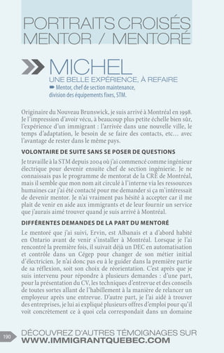Découvrez d'autres témoignages sur
www.immigrantquebec.com
190
Michel
Une belle expérience, à refaire
–
–Mentor, chef de section maintenance,
division des équipements fixes, STM.
Originaire du Nouveau Brunswick, je suis arrivé à Montréal en 1998.
Je l’impression d’avoir vécu, à beaucoup plus petite échelle bien sûr,
l’expérience d’un immigrant : l’arrivée dans une nouvelle ville, le
temps d’adaptation, le besoin de se faire des contacts, etc… avec
l’avantage de rester dans le même pays.
Volontaire de suite sans se poser de questions
Je travaille à la STM depuis 2004 où j’ai commencé comme ingénieur
électrique pour devenir ensuite chef de section ingénierie. Je ne
connaissais pas le programme de mentorat de la CRÉ de Montréal,
mais il semble que mon nom ait circulé à l’interne via les ressources
humaines car j’ai été contacté pour me demander si ça m’intéressait
de devenir mentor. Je n’ai vraiment pas hésité à accepter car il me
plait de venir en aide aux immigrants et de leur fournir un service
que j’aurais aimé trouver quand je suis arrivé à Montréal.
Différentes demandes de la part du mentoré
Le mentoré que j’ai suivi, Ervin, est Albanais et a d’abord habité
en Ontario avant de venir s’installer à Montréal. Lorsque je l’ai
rencontré la première fois, il suivait déjà un DEC en automatisation
et contrôle dans un Cégep pour changer de son métier initial
d’électricien. Je n’ai donc pas eu à le guider dans la première partie
de sa réflexion, soit son choix de réorientation. C’est après que je
suis intervenu pour répondre à plusieurs demandes : d’une part,
pour la présentation du CV, les techniques d’entrevue et des conseils
de toutes sortes allant de l’habillement à la manière de relancer un
employeur après une entrevue. D’autre part, je l’ai aidé à trouver
des entreprises, je lui ai expliqué plusieurs offres d’emploi pour qu’il
voit concrètement ce à quoi cela correspondait dans un domaine
Portraits croisés
Mentor / Mentoré
 