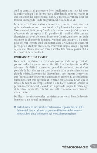 191
Témoignage
qu’il ne connaissait pas encore. Mon implication a surtout été pour
l’aiguiller afin qu’il ait la certitude d’aller dans la bonne direction et
que son choix lui corresponde. Enfin, je me suis arrangée pour lui
trouver un stage de fin de programme d’étude à la STM.
Le suivi avec Ervin a duré environ 1 an, en 2011-2012, avec un
rythme d’environ une rencontre de 2 à 3 h toutes les 2 semaines.
Mon mentoré était quelqu’un de très motivé, donc je n’ai pas eu à
m’occuper de cet aspect là. En parallèle, il travaillait déjà comme
électricien car avait obtenu sa licence en Ontario, mais son but était
vraiment de changer de domaine. Au final, cela lui a pris 4 à 5 mois
pour obtenir le poste qu’il souhaitait, chez CAE, mais uniquement
parce qu’il n’était pas pressé de se trouver un emploi vu qu’il gagnait
déjà sa vie. Maintenant son travail semble très bien se passer et il a
l’air content de ce qu’il fait.
Un résultat très positif
Pour moi, l’expérience a été 100% positive. Cela me permet de
pouvoir aider les gens et me sentir utile. Les immigrants ont déjà
tellement de défis à surmonter quand ils arrivent, que si c’est
possible de leur donner un coup de main dans ce domaine, ça me
plaît de le faire. Et comme j’ai dit plus haut, c’est le genre de services
que j’aurais aimé trouver moi aussi à mon arrivée. Et côté relations
humaines, c’est très agréable et je garde contact avec Ervin que je
revois de temps en temps autour d’une bière. Surtout lorsque la
personne, comme c’est le cas d’Ervin, possède un peu le même âge
et la même mentalité, cela fait une belle rencontre, enrichissante
niveau culturel.
D’ailleurs, je vais renouveler l’expérience car je vais bientôt devenir
le mentor d’un nouvel immigrant !
–
–Portrait réalisé en partenariat avec la Conférence régionale des élus (CRÉ)
de Montréal, dans le cadre des programmes Alliés Montréal et Mentorat
Montréal. Pour plus d’information, voir www.alliesmontreal.com
 