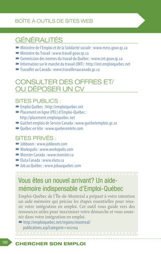 192 Chercher son emploi
GÉNÉRALITÉS
–
–Ministère de l’Emploi et de la Solidarité sociale : www.mess.gouv.qc.ca
–
–Ministère du Travail : www.travail.gouv.qc.ca
–
–Commission des normes du travail du Québec : www.cnt.gouv.qc.ca
–
–Information sur le marché du travail (IMT) : http://imt.emploiquebec.net
–
–Travailler au Canada : www.travailleraucanada.gc.ca
CONSULTER DES OFFRES ET/
OU DÉPOSER UN CV
Sites publics :
–
–Emploi Québec : http://emploiquebec.net
–
–Placement en ligne (PEL) d’Emploi-Québec :
http://placement.emploiquebec.net
–
–Guichet emplois de Service Canada : www.guichetemplois.gc.ca
–
–Québec en tête : www.quebecentete.com
Sites privés :
–
–Jobboom : www.jobboom.com
–
–Workopolis : www.workopolis.com
–
–Monster Canada : www.monster.ca
–
–Eluta Canada : www.eluta.ca
–
–Job au Québec : www.jobauquebec.com
BOÎTE à OUTILS DE SITES WEB
Vous êtes un nouvel arrivant? Un aide-
mémoire indispensable d’Emploi-Québec
Emploi-Québec de l’Île-de-Montréal a préparé à votre intention
un aide-mémoire qui précise les étapes essentielles pour réus-
sir votre intégration en emploi. Cet outil vous guide vers des
ressources utiles pour maximiser votre démarche et vous soute-
nir dans votre intégration en emploi.
–
–http://emploiquebec.net/regions/montreal/
publications.asp?categorie=1012104
 