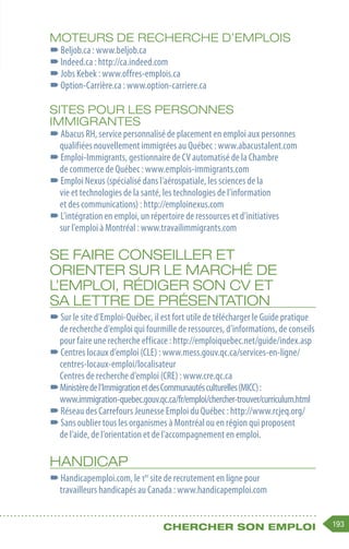 193
Chercher son emploi
MOTEURS DE RECHERCHE D’EMPLOIS
–
–Beljob.ca : www.beljob.ca
–
–Indeed.ca : http://ca.indeed.com
–
–Jobs Kebek : www.offres-emplois.ca
–
–Option-Carrière.ca : www.option-carriere.ca
SITES POUR LES PERSONNES
IMMIGRANTES
–
–Abacus RH, service personnalisé de placement en emploi aux personnes
qualifiées nouvellement immigrées au Québec : www.abacustalent.com
–
–Emploi-Immigrants, gestionnaire de CV automatisé de la Chambre
de commerce de Québec : www.emplois-immigrants.com
–
–Emploi Nexus (spécialisé dans l’aérospatiale, les sciences de la
vie et technologies de la santé, les technologies de l’information
et des communications) : http://emploinexus.com
–
–L’intégration en emploi, un répertoire de ressources et d’initiatives
sur l’emploi à Montréal : www.travailimmigrants.com
SE FAIRE CONSEILLER ET
ORIENTER SUR LE MARCHÉ DE
L’EMPLOI, RÉDIGER SON CV ET
SA LETTRE DE PRÉSENTATION
–
–Sur le site d’Emploi-Québec, il est fort utile de télécharger le Guide pratique
de recherche d’emploi qui fourmille de ressources, d’informations, de conseils
pour faire une recherche efficace : http://emploiquebec.net/guide/index.asp
–
–Centres locaux d’emploi (CLE) : www.mess.gouv.qc.ca/services-en-ligne/
centres-locaux-emploi/localisateur
Centres de recherche d’emploi (CRE) : www.cre.qc.ca
–
–Ministèredel’ImmigrationetdesCommunautésculturelles(MICC):
www.immigration-quebec.gouv.qc.ca/fr/emploi/chercher-trouver/curriculum.html
–
–Réseau des Carrefours Jeunesse Emploi du Québec : http://www.rcjeq.org/
–
–Sans oublier tous les organismes à Montréal ou en région qui proposent
de l’aide, de l’orientation et de l’accompagnement en emploi.
HANDICAP
–
–Handicapemploi.com, le 1er
site de recrutement en ligne pour
travailleurs handicapés au Canada : www.handicapemploi.com
 