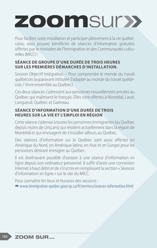 194 Zoom sur ...
Pour faciliter votre installation et participer pleinement à la vie québé-
coise, vous pouvez bénéficier de séances d’information gratuites
offertes par le ministère de l’Immigration et des Communautés cultu-
relles (MICC) :
Séance de groupe d’une durée de trois heures
sur les Premières démarches d’installation.
Session Objectif Intégration – Pour comprendre le monde du travail
québécois (auparavant intitulée S’adapter au monde du travail québé-
cois / Vivre ensemble au Québec).
Ces deux séances s’adressent aux personnes nouvellement arrivées au
Québec qui maîtrisent le français. Elles sont offertes à Montréal, Laval,
Longueuil, Québec et Gatineau.
Séance d’information d’une durée de trois
heures sur la vie et l’emploi en région
Cetteséances’adresseàtouteslespersonnesimmigrantes(auQuébec
depuis moins de cinq ans) qui résident actuellement dans la région de
Montréal et qui envisagent de s’installer ailleurs au Québec.
Des séances d’information sur le Québec sont aussi offertes en
Amérique du Nord, en Amérique latine, en Asie et en Europe pour les
personnes désirant immigrer au Québec.
Il est dorénavant possible d’assister à une séance d’information en
ligne depuis son ordinateur personnel. Il suffit d’avoir une connexion
Internetàhautdébitetdes’inscrireenremplissantlasection« Séances
d’information en ligne » sur le site du MICC.
Pour connaître les lieux et horaires des sessions :
–
–www.immigration-quebec.gouv.qc.ca/fr/services/seances-information.html
 