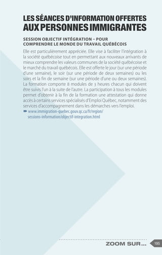 195
zoom sur ...
Lesséancesd’informationoffertes
auxpersonnesimmigrantes
Session Objectif Intégration – Pour
comprendre le monde du travail québécois
Elle est particulièrement appréciée. Elle vise à faciliter l’intégration à
la société québécoise tout en permettant aux nouveaux arrivants de
mieux comprendre les valeurs communes de la société québécoise et
le marché du travail québécois. Elle est offerte le jour (sur une période
d’une semaine), le soir (sur une période de deux semaines) ou les
soirs et la fin de semaine (sur une période d’une ou deux semaines).
La formation comporte 8 modules de 3 heures chacun qui doivent
être suivis l’un à la suite de l’autre. La participation à tous les modules
permet d’obtenir à la fin de la formation une attestation qui donne
accès à certains services spécialisés d’Emploi Québec, notamment des
services d’accompagnement dans les démarches vers l’emploi.
–
–www.immigration-quebec.gouv.qc.ca/fr/region/
sessions-information/objectif-integration.html
 