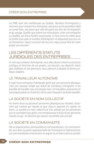 198 Créer son entreprise
Les PME sont très nombreuses au Québec. Nombre d’immigrants y
viennent pour monter leur entreprise, soit parce qu’ils possèdent déjà
un savoir-faire, soit parce que cela fait partie du rêve de l’immigration
et du voyage. Quelles que soient vos motivations, créer une entreprise
au Québec est d’une facilité surprenante. La faire vivre et croître peut
se révéler plus ardu et nombre d’entreprises ne dépassent pas leur un
an d’existence. Soyez conscient de tous les enjeux pour faire de votre
projet une réussite !
Les différents statuts
juridiques des entreprises
En tant que créateur d’entreprise, vous allez devoir choisir sa structure
juridique en fonction de vos projets, vos besoins, vos objectifs. Votre
plan d’affaires et vos prévisions vous aideront à adopter la forme juri-
dique adaptée.
Le travailleur autonome
Il s’agit d’une entreprise individuelle gérée par une personne physique.
C’est une solution simple qui séduit de nombreux immigrants. Il est
possible de travailler sous son propre nom. Un travailleur autonome est
son propre patron et choisit les clients avec lesquels il souhaite travailler.
La société en nom collectif
Au moins deux ou plusieurs personnes physiques ou morales s’asso-
cient par contrat qui stipule ce que chacun apporte en capital, en
biens. La société en nom collectif est très utilisée par les personnes
qui ne souhaitent pas gérer une entreprise par le biais d’une personne
morale ou qui ne désirent pas exercer ensemble une activité.
La société en commandite
Elle se répartit entre commandités et commanditaires. Les commandi-
tés sont dans la partie opérationnelle de l’entreprise et l’administrent.
Les commanditaires investissent en argent ou en biens dans la société.
CRÉER SON ENTREPRISE
 