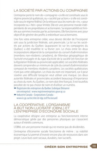 199
Créer son entreprise
La société par actions ou compagnie
L’entreprise porte le nom de « compagnie » si elle est constituée sous le
régime provincial québécois, ou « société par actions » si elle est consti-
tuéesouslerégimefédéral.Onlaretrouvesouslesnomsde« inc. »pour
incorporée ou « ltée » pour limitée. Elle est une personne morale indé-
pendante de ses propriétaires et actionnaires. Sa responsabilité est limi-
téeauxsommesinvestiesparles actionnaires. Ellefonctionneavecpour
objectif de générer des profits à redistribuer aux actionnaires.
Une fois votre entreprise créée, vous devrez décider de l’incorporer
soit sous la juridiction fédérale, soit provinciale. La loi sur les socié-
tés par actions du Québec (auparavant loi sur les compagnies du
Québec) a été modifiée le 14 février 2011. Le choix entre les deux
incorporations dépend de la composition du conseil d’administration
(membres non-résidents canadiens), de l’étendue géographique de
l’activité envisagée et du type d’activité de la société (en fonction de
la législation fédérale ou provinciale applicable). Les sociétés fédérales
doivent comprendre un minimum de 25% du conseil d’administration
composé de membres résidents canadiens. Les sociétés québécoises
n’ont pas cette obligation. Le choix du nom est important, car il peut
s’avérer une difficulté lorsqu’on veut utiliser une marque. Les deux
autorités fédérales et provinciales accordent beaucoup d’importance
au choix du nom. Au Québec, ce nom doit être français. Il est toutefois
possible de ne pas choisir de nom et d’utiliser un numéro.
–
–Registraire des entreprises du Québec (rubrique Démarrer
son entreprise) : www.registreentreprises.gouv.qc.ca
–
–Industrie Canada - Corporations Canada :
www.ic.gc.ca/eic/site/cd-dgc.nsf/fra/accueil
La coopérative, l’organisme
à but non lucratif (OBNL) et
l’entreprise d’économie sociale
La coopérative désigne une entreprise au fonctionnement interne
démocratique gérée par des personnes physiques qui s’associent
autour d’intérêts communs.
L’OBNL est une personne morale qui ne reverse pas de dividendes.
L’entreprise d’économie sociale fonctionne de même  : sa viabilité
économique lui permet d’investir encore plus de ressources dans son
projet. Leurs buts sont sociaux, durables, non lucratifs.
 