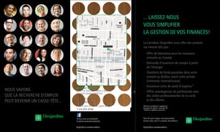 Carrefour
Coopérer pour créer l’avenir
Nous savoNs
que la recherche d’emploi
peut deveNir uN casse-tête...
Certaines conditions s’appliquent.
Pour plus de détails, voir page 88
*Offert au Québec seulement.
... LAISSEZ-NOUS
VOUS SIMPLIFIER
LA GESTION DE VOS FINANCES!
Le Carrefour Desjardins vous offre des produits
sur mesure tels que:
- Offre de bienvenue pour les nouveaux
arrivants au Canada
- Demande d’ouverture de compte à partir
de l’étranger
- Transferts de fonds possibles dans votre
compte au Québec avant votre arrivée
(virements internationaux)
- Assurance soins de santé d’urgence*
- Offres avantageuses de partenariats avec
des ordres professionnelles de la santé
et des affaires.
desjardins.com/carrefour
ST-
MA
RC
MACKAY
CRESCEN
T
DRUMMO
ND
STANLEY
D
L
E
I
F
S
N
A
M
T
N
O
M
A
L
E
D
AGNE
DRUMMOND
STANLEY
E
É
S
U
M
U
D
REDPATH
SIMPSON
CYPRESS
DES RÉCOLLETS
STE-HÉLÈNE
DOL
LAR
D
SAINT-PIERRRE
ST-ALEXIS
ST-
JEA
N
SAINT-PAUL
PLACE
D'YOUVILLE
ST
-N
ICO
LA
S
ST-F
RAN
ÇOIS
-XAV
IER
DES FORTIFICATIONS
D
U
P
O
R
T
NO
RM
AN
D
DES
SOE
URS
-GR
ISES
KIN
G
DE L'HÔPITAL
DU ST-SACREMENT
CAPITALE
SA
IN
T-S
UL
PI
CE
ST
-D
IZ
IE
R
DE
BRÉSOLES
ST-JEA
N
BAPTIS
TE
ST-GABRIEL
ST-VINCENT
PLAC
E
DE
VAUDREUIL
STE-THÉRÈSE
ST-C
LAUD
E
DU
M
AR
CH
É-
BO
N
SE
CO
UR
S
DE LA
FRIPONNE
DU CHAMP- DE-MARS
SAINT-LOUIS
McTAVISH
LORNE
AYLMER
DUROCHER
HUTCHISON
F
-
E
T
N
I
A
S
E
L
L
I
M
A
K
R
A
L
C
SAINT
E
U
Q
I
N
I
M
O
D
-
E
L
A
I
N
O
L
O
C
DE
BULL
ION
E
L
L
I
V
-
E
D
-
L
E
T
Ô
H
'
L
E
D
S
P
I
L
L
I
H
P
.
L
P
CATHCART
PALACE
MAYOR
AYLMER
Y
T
I
C
R
O
L
L
I
C
N
U
O
C
S
ST-ALEXA
NDRE
ST-
EDWARD
DE LA
CONCORDE
CARMICHAEL
DOWD
BELMONT
DES CANADIENS-
DE-MONTRÉAL
DE LA GAUCHETIÈRE
VICTORIA
MILTON
McGILL
COLLEGE
PRINCE-ARTHUR
SAVOIE
SANGUINET
ST-CHRISTOPHE
SAINT-
ANDRÉ
ST-TIMOTHÉE
WOLFE
MONTCALM
BEAUDRY
ROBIN
L
L
E
B
A
L
E
SAINT-CHRISTOPHE
SAINT-ANDRÉ
SAINT-TIMOTHÉE
WOLFE
MONTCALM
BEAUDRY
QUE
EN
PRIN
CE
I
U
E
U
G
N
O
L
E
D
L
ST-HENRI
DE
L'INSP
ECTEUR
GAUVIN
ST-MAURICE
WILLIAM
OTTAWA
DAL
HOU
SIE
ANN
SHA
NNO
N
YOU
NG
MU
RRA
Y
ELE
ANO
R
D
E
L
A
M
O
N
T
A
G
N
E
BASIN
R
IO
U
X
D
U
S
É
M
IN
A
IR
E
OTTAWA
S
T-
T
H
O
M
A
S
BARRÉ
U
D
E
U
Q
A
'
L
E
D
C
VERSAILLES
A
N
G
I
S
U
L
N
PLACE
A
N
G
I
S
U
L
N
E
L
L
I
A
S
R
E
V
S
ARGYLE
OVERDALE
DESRIVIÈRES
STE-CÉCILE
O
S
R
E
D
N
A
N
L
L
I
V
E
N
E
H
C
E
CÔTÉ
HERMINE
RICHMON
D
YETTE
BASIN
ST-MARTIN
ELGIN
SAINT-MARTIN
S
BOUSQUET
DRO
HENRI
L
SQUARE
SAINT-LOUIS
L
FONTAIN
LA FAYETTE
ÉMÉRY
BRAZEAU
JOLY
ST-NORBERT
JOLY
J
O
LY
DE MONTIGNY
CHARLOTTE
BERGER
DUFAULT
STE-ÉLISABETH
HÔTEL-DE-VILLE
DE
BULLION
SAINT-DOMINIQUE
CLARK
DE BOISBRIAND
SCENT
STE
Y
N
I
N
G
SEAFORTH
SUMMERHILL
SELKIRK
BAILE ROBILLARD
ROULIER
MONTC
ALM
JACQU
ES-CA
RTIER
SAINT-
AMABLE
COURS
LE ROYER
EVANS
D
E
C
A
L
L
IÈ
R
E
PL
AC
E
RO
YA
LE
SAINT-PAUL
BURKE
TER.
ST-DENIS
LABRECQUE
SQUARE
AMHERST
N.-D.-DE-LOURDES
BERNADETTE
TORRANCE
JOSEPH-
MANSEAU
AMESBURY
PIE
RC
E
TARA
HALL
PL.
SAINTE-
FAMILLE
WREXHAM
McGREGOR
TERR.
SUMMERHILL
LANSDOWNE
DU SQUARE-
DORCHESTER
Information
touristique
PL.
UNDERHILL
PL.
WALBRAE
LÉO-PARISEAU
EVANS
LAVERS
DE
CH
PL. P.-É.-
BORDUAS
MERCURE
ST-É
LOI
REDPATH
ROW
REDPATH
COURT
PL.
REDPATH
PL.
ONTARIO
PL.
CHELSEA PL.
RICHELIEU
PL.
MOUNTAIN
DE MALINES
DU CANAL
PAXTON
B
O
N
N
EA
U
LEMOYNE
OLIER
PROM
ENADEDU
VIEUX-PORT
PROMENADE DES ARTISTES
D'YOUVILLE
PLACE D'YOUVILLE
BISHOP
PRINCE-ARTHUR
LAVAL
DU GLACIS
SAIN
T-
CHR
ISTO
PHE
ST-AN
DRÉ
ST-TIMOTHÉE
WOL
FE
DE LA GAUCHETIÈRE
D
E
L
A
F
E
R
M
E
M
O
N
T
M
O
R
E
N
C
Y
D
E
LA
S
U
C
R
E
R
IE
D
E
C
O
N
D
É
VICTOR-HUGO
COURSOL
N
O
M
E
H
C
I
R
.
L
P
D
O
F
T
N
O
M
RT
SANGUINET
LINCOLN
DE LA
-
.
J
.
L
P
P
E
P
O
I
R
-
.
L
E
L
L
L
I
M
S
TUPPER
TERR. COURSOL
OTTAWA
SMITH
COURT
C
N
A
M
-
E
N
N
A
E
J
E
SAINT-HUBERT
SAINT-HUBERT
BRENNAN
METCAL
FE
T
I
S
R
E
V
I
N
U
Y
C
N
A
M
-
E
N
N
A
E
J
E
VIGER
SAINT-DENIS
PLA
CE
D'A
RM
ES
WILLIAM
C
A
L
E
D
ATHÉDRALE
R
U
E
N
G
I
E
S
S
E
D
S
LA
AMHERST
DES PINS
SAINT-URBAIN
SAINT
N
E
R
U
A
L
-
T
PEEL
ONTARIO
SHERBROOKE
DE MAISONNEUVE
SAINTE-CATHERINE
DE
BLEURY
AMHERST
BERRI
ST-LAURENT
ST-URBAIN
PEEL
UNION
UNIV
ERSIT
Y
SAINT-ANTOINE
SAINT-JACQUES
NOTRE-DAME
GUY
M
cG
ILL
WELLINGTON
DUK
E
NA
ZA
RE
TH
PEE
L
DOCTEUR-PENFIELD
DU PRÉSIDENT-KENNEDY
DE RIGAUD
COM
M
UNE
B
ER
RI
R
U
O
C
E
S
N
O
B
S
G
U
Y
DU
PARC
CHERRIER
DE
L
A
CÔTE
DU
BEAVER
HALL
GUY
B
R
I
D
G
E
DE
LA
MON
TAG
NE
WILLIAM
E
I
L
L
A
L
-
N
E
I
C
U
L
R
SA
IN
T-
M
AT
HI
EU
N
O
M
A
L
E
D
TAGNE
GUY
E
É
R
T
S
E
'
D
-
N
A
E
J
S
D
U
E
L
B
E
RY
SHERBROOKE
DE MAISONNEUVE
BERRI
R
O
F
S
O
G
D
SA
IN
T-
LA
UR
EN
T
DE LA COMMUNE
SAINT-ANTOINE
GUY
I
R
O
T
C
I
V
.
Q
S
U
D
A
AM
HER
ST
DE LA GAUCHETIÈRE
CEDAR
CH. DE
L
A
C
Ô
T
E
-
D
E
S
-
N
E
I
G
E
S
W
ELLINGTON
AUT
ORO
UTE
BON
AVE
NTU
RE
BERRI-UQAM
15-30-427-715-747
SAINT-LAURENT
15-55
BEAUDR
15
SHERBROOKE
24-30-144
Gare d’autocars
de Montréal
Bus interurbains
747 vers l’aéroport
Mont-Saint-Hilaire
10
72
Saint-
Luc
Hôpital général
de Montréal
Université
McGill
Université
Concordia Université du Québec
à Montréal
Cégep du
Vieux-Montréal
supérieure
Marché
Saint-Jacque
Musée McCord
Place
des Arts
Musée
d'art
contemporain
Complexe
Desjardins
Complexe
Guy-Favreau
Place
Ville-Marie
Place
Bonaventure
Lieu historique national
Sir-George-Étienne-Cartier
Tour de
l'horloge
Gare
Maritime Iberville
Pointe-à-Callière
musée d'archéologie
et d'histoire de Montréal
Château
Ramezay
Basilique
Notre-
Dame
Parc des Écluses
Centre des sciences
de Montréal
Parc du
Bassin Bonsecours
Marché
Bonsecours
QUAI
DE L'HORLOGE
QUAI
JACQUES-CARTIER
QUAI
KING-EDWARD
QUAI
ALEXANDRA
VIEUX-
MONTRÉAL
VIEUX-PORT
Palais des Congrès
Maison
Théâtre
Centre d'histoire
de Montréal
Canadien
d'Architecture
Centre
Bell
Square Viger
Grande bibliothèque
du Québec
Chapelle Notre-Dame-
du-Bon-Secours
Hôtel
de
Ville
desjardins.com/carrefour
Suivez-nous sur Facebook!
facebook.com/carrefourdesjardins
Ailleurs dans le monde, appel gratuit:
1 514 875-6794
Canada et États-Unis:
1 877 875-1118
Carrefour Desjardins
1241, rue Peel (coin Sainte-Catherine)
Montréal (Québec) H3B 5L4
Pour de plus amples renseignements,
visitez notre site à la section «Clientèles»
 