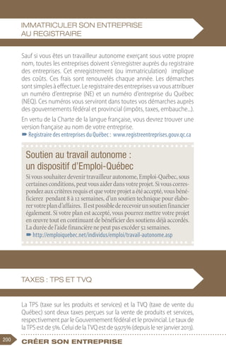 200 Créer son entreprise
Sauf si vous êtes un travailleur autonome exerçant sous votre propre
nom, toutes les entreprises doivent s’enregistrer auprès du registraire
des entreprises. Cet enregistrement (ou immatriculation) implique
des coûts. Ces frais sont renouvelés chaque année. Les démarches
sontsimplesàeffectuer.Leregistrairedesentreprisesvavousattribuer
un numéro d’entreprise (NE) et un numéro d’entreprise du Québec
(NEQ). Ces numéros vous serviront dans toutes vos démarches auprès
des gouvernements fédéral et provincial (impôts, taxes, embauche...).
En vertu de la Charte de la langue française, vous devrez trouver une
version française au nom de votre entreprise.
–
–Registraire des entreprises du Québec : www.registreentreprises.gouv.qc.ca
La TPS (taxe sur les produits et services) et la TVQ (taxe de vente du
Québec) sont deux taxes perçues sur la vente de produits et services,
respectivement par le Gouvernement fédéral et le provincial. Le taux de
laTPSestde5%.CeluidelaTVQestde9,975%(depuisle1erjanvier2013).
Soutien au travail autonome :
un dispositif d’Emploi-Québec
Sivoussouhaitezdevenirtravailleurautonome,Emploi-Québec,sous
certainesconditions,peutvousaiderdansvotreprojet.Sivouscorres-
pondezauxcritèresrequisetquevotreprojetaétéaccepté,vousbéné-
ficierez pendant 8 à 12 semaines, d’un soutien technique pour élabo-
rervotrepland’affaires. Ilestpossiblederecevoirunsoutienfinancier
également. Si votre plan est accepté, vous pourrez mettre votre projet
enœuvretout en continuant debénéficier dessoutiensdéjàaccordés.
Laduréedel’aidefinancièrenepeutpasexcéder52semaines.
–
–http://emploiquebec.net/individus/emploi/travail-autonome.asp
Immatriculer son entreprise
au registraire
Taxes : TPS et TVQ
 
