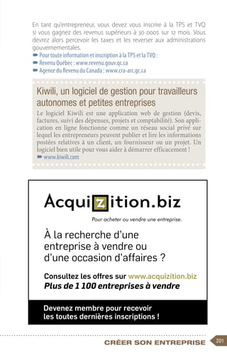 201
Créer son entreprise
En tant qu’entrepreneur, vous devez vous inscrire à la TPS et TVQ
si vous gagnez des revenus supérieurs à 30 000$ sur 12 mois. Vous
devrez alors percevoir les taxes et les reverser aux administrations
gouvernementales.
–
–Pour toute information et inscription à la TPS et la TVQ :
–
–Revenu Québec : www.revenu.gouv.qc.ca
–
–Agence du Revenu du Canada : www.cra-arc.gc.ca
Kiwili, un logiciel de gestion pour travailleurs
autonomes et petites entreprises
Le logiciel Kiwili est une application web de gestion (devis,
factures, suivi des dépenses, projets et comptabilité). Son appli-
cation en ligne fonctionne comme un réseau social privé sur
lequel les entrepreneurs peuvent publier et lire les informations
postées relatives à un client, un fournisseur ou un projet. Un
logiciel bien utile pour vous aider à démarrer efficacement !
–
–www.kiwili.com
Consultez les offres sur www.acquizition.biz
Plus de 1 100 entreprises à vendre
À la recherche d’une
entreprise à vendre ou
d’une occasion d’affaires ?
Devenez membre pour recevoir
les toutes dernières inscriptions !
 