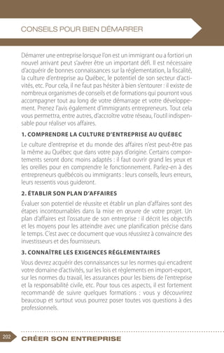 202 Créer son entreprise
Démarrer une entreprise lorsque l’on est un immigrant ou a fortiori un
nouvel arrivant peut s’avérer être un important défi. Il est nécessaire
d’acquérir de bonnes connaissances sur la réglementation, la fiscalité,
la culture d’entreprise au Québec, le potentiel de son secteur d’acti-
vités, etc. Pour cela, il ne faut pas hésiter à bien s’entourer : il existe de
nombreux organismes de conseils et de formations qui pourront vous
accompagner tout au long de votre démarrage et votre développe-
ment. Prenez l’avis également d’immigrants entrepreneurs. Tout cela
vous permettra, entre autres, d’accroître votre réseau, l’outil indispen-
sable pour réaliser vos affaires.
1. Comprendre la culture d’entreprise au Québec
Le culture d’entreprise et du monde des affaires n’est peut-être pas
la même au Québec que dans votre pays d’origine. Certains compor-
tements seront donc moins adaptés : il faut ouvrir grand les yeux et
les oreilles pour en comprendre le fonctionnement. Parlez-en à des
entrepreneurs québécois ou immigrants : leurs conseils, leurs erreurs,
leurs ressentis vous guideront.
2. Établir son plan d’affaires
Évaluer son potentiel de réussite et établir un plan d’affaires sont des
étapes incontournables dans la mise en œuvre de votre projet. Un
plan d’affaires est l’ossature de son entreprise : il décrit les objectifs
et les moyens pour les atteindre avec une planification précise dans
le temps. C’est avec ce document que vous réussirez à convaincre des
investisseurs et des fournisseurs.
3. Connaître les exigences réglementaires
Vous devrez acquérir des connaissances sur les normes qui encadrent
votre domaine d’activités, sur les lois et règlements en import-export,
sur les normes du travail, les assurances pour les biens de l’entreprise
et la responsabilité civile, etc. Pour tous ces aspects, il est fortement
recommandé de suivre quelques formations  : vous y découvrirez
beaucoup et surtout vous pourrez poser toutes vos questions à des
professionnels.
Conseils pour bien démarrer
 