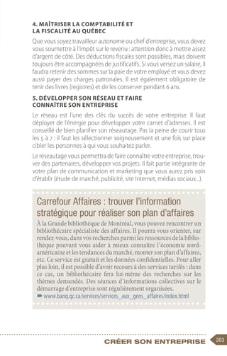 203
Créer son entreprise
4. Maîtriser la comptabilité et
la fiscalité au Québec
Que vous soyez travailleur autonome ou chef d’entreprise, vous devez
vous soumettre à l’impôt sur le revenu : attention donc à mettre assez
d’argent de côté. Des déductions fiscales sont possibles, mais doivent
toujours être accompagnées de justificatifs. Si vous versez un salaire, il
faudra retenir des sommes sur la paie de votre employé et vous devez
aussi payer des charges patronales. Il est également obligatoire de
tenir des livres (registres) et de les conserver pendant 6 ans.
5. Développer son réseau et faire
connaître son entreprise
Le réseau est l’une des clés du succès de votre entreprise. Il faut
déployer de l’énergie pour développer votre carnet d’adresses. Il est
conseillé de bien planifier son réseautage. Pas la peine de courir tous
les 5 à 7 : il faut les sélectionner soigneusement et une fois sur place
cibler les personnes à qui vous souhaitez parler.
Le réseautage vous permettra de faire connaître votre entreprise, trou-
ver des partenaires, développer vos projets. Il fait partie intégrante de
votre plan de communication et marketing que vous aurez pris soin
d’établir (étude de marché, publicité, site Internet, médias sociaux...).
Carrefour Affaires : trouver l’information
stratégique pour réaliser son plan d’affaires
À la Grande bibliothèque de Montréal, vous pouvez rencontrer un
bibliothécaire spécialiste des affaires. Il pourra vous orienter, sur
rendez-vous,dansvosrecherchesparmilesressourcesdelabiblio-
thèque pouvant vous aider à mieux connaître l’économie nord-
américaineetlestendancesdumarché,montersonpland’affaires,
etc. Ce service est gratuit et les données confidentielles. Pour aller
plus loin, il est possible d’avoir recours à des services tarifés : dans
ce cas, un bibliothécaire fera lui-même des recherches sur les
thèmes demandés. Des séances d’informations collectives sur le
démarrage d’entreprise sont régulièrement organisées.
–
–www.banq.qc.ca/services/services_aux_gens_affaires/index.html
 