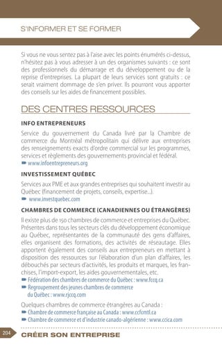 204 Créer son entreprise
Si vous ne vous sentez pas à l’aise avec les points énumérés ci-dessus,
n’hésitez pas à vous adresser à un des organismes suivants : ce sont
des professionnels du démarrage et du développement ou de la
reprise d’entreprises. La plupart de leurs services sont gratuits : ce
serait vraiment dommage de s’en priver. Ils pourront vous apporter
des conseils sur les aides de financement possibles.
Des centres ressources
Info entrepreneurs
Service du gouvernement du Canada livré par la Chambre de
commerce du Montréal métropolitain qui délivre aux entreprises
des renseignements exacts d’ordre commercial sur les programmes,
services et règlements des gouvernements provincial et fédéral.
–
–www.infoentrepreneurs.org
Investissement Québec
Services aux PME et aux grandes entreprises qui souhaitent investir au
Québec (financement de projets, conseils, expertise...).
–
– www.investquebec.com
Chambres de commerce (canadiennes ou étrangères)
Il existe plus de 150 chambres de commerce et entreprises du Québec.
Présentes dans tous les secteurs clés du développement économique
au Québec, représentantes de la communauté des gens d’affaires,
elles organisent des formations, des activités de réseautage. Elles
apportent également des conseils aux entrepreneurs en mettant à
disposition des ressources sur l’élaboration d’un plan d’affaires, les
débouchés par secteurs d’activités, les produits et marques, les fran-
chises, l’import-export, les aides gouvernementales, etc.
–
–Fédération des chambres de commerce du Québec : www.fccq.ca
–
–Regroupement des jeunes chambres de commerce
du Québec : www.rjccq.com
Quelques chambres de commerce étrangères au Canada :
–
–Chambre de commerce française au Canada : www.ccfcmtl.ca
–
–Chambre de commerce et d’industrie canado-algérienne : www.ccica.com
S’informer et se former
 
