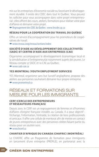 206 Créer son entreprise
mis sur les entreprises d’économie sociale ou favorisant le développe-
ment durable. Il existe des CDEC dans tout le Québec. Vous pouvez
les solliciter pour vous accompagner dans votre projet entrepreneu-
rial : elles offrent des cours, ateliers, formations pour réaliser votre plan
d’affaires et démarrer votre projet.
–
–Regroupement des CDEC du Québec : www.lescdec.qc.ca
Réseau pour la coopération du travail du Québec
Offre un service d’accompagnement pour les promoteurs de coopé-
ratives de travail.
–
–www.reseau.coop/reseau/sections/index
Société d’aide au développement des collectivités
(SADC) et Centre d’aide aux entreprises (CAE)
Organismes accompagnant le développement économique local et
la sensibilisation à l’entrepreneuriat notamment auprès des jeunes. Le
Réseau compte 57 SADC et 10 CAE au Québec.
–
–www.sadc-cae.ca
YES Montreal (Youth Employment Services)
YES Montreal, organisme sans but lucratif anglophone, propose des
ateliers aux personnes souhaitant démarrer leur propre entreprise.
–
–www.yesmontreal.ca
Réseaux et formations sur
mesure pour les immigrants
CERF (Cercle des entrepreneurs
et réseauteurs français)
Depuis 2001, le CERF est un regroupement de femmes et d’hommes
d’affaires d’origine française installés au Canada. Il a pour objectif :
l’échange, l’information, l’entraide, la création de liens professionnels
et amicaux. Il offre une cellule de mentorat afin de mettre en contact
de jeunes entrepreneurs avec des personnes ciblées faisant partie du
réseau pour un soutien suivi.
–
–www.lecerf.ca
Chantier d’Afrique du Canada (CHAFRIC) (Montréal)
Le CHAFRIC offre un Programme de formation pour immigrants
en lancement d’une entreprise (PROFILE), en partenariat avec la
 