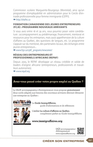 207
Créer son entreprise
Commission scolaire Marguerite-Bourgeoys (Montréal), ainsi qu’un
programme d’employabilité en administration pour le Cercle d’en-
traide professionnelle pour femme immigrante (CEPFI).
–
–http://chafric.ca
Fondation canadienne des jeunes entrepreneurs
(FCJE) : programme Nouveaux arrivants
Si vous avez entre 18 et 39 ans, vous pourriez poser votre candida-
ture : accompagnement au prédémarrage, financement, mentorat et
ressources pour les entreprises, mais aussi appréhension de la culture
d’affaires au Québec, des questions de langues, etc. Le programme
s’appuie sur du mentorat, des partenaires locaux, des échanges entre
jeunes entrepreneurs...
–
–www.fcje.ca/cybf_programs/newcomer/
Réseau des entrepreneurs et
professionnels africains (REPAF)
Depuis 2005, le REPAF développe un réseau crédible et solide de
leaders d’origine africaine (entrepreneurs, professionnels et travail-
leurs autonomes).
–
–www.repaf.org
Le SAJE accompagnateur d’entrepreneurs vous propose gratuitement
deux outils adaptés aux besoins des nouveaux arrivants désirant démarrer
une entreprise au Québec :
Le Guide ImmigrAffaires,
guide d’informations et de références
L’atelier La culture d’affaires au Québec,
complément parfait au Guide ImmigrAffaires
www.immigraffaires.org
www.sajeenaffaires.org
Avez-vous pensé créer votre propre emploi au Québec ?
 