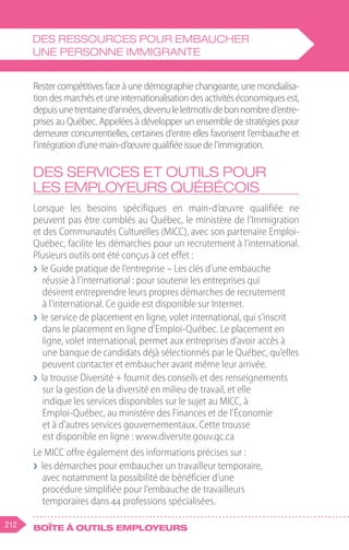 212 Boîte à outils employeurs
Rester compétitives face à une démographie changeante, une mondialisa-
tiondesmarchésetuneinternationalisationdesactivitéséconomiquesest,
depuisunetrentained’années,devenuleleitmotivdebonnombred’entre-
prises au Québec. Appelées à développer un ensemble de stratégies pour
demeurer concurrentielles, certaines d’entre elles favorisent l’embauche et
l’intégrationd’unemain-d’œuvrequalifiéeissuedel’immigration.
Des services et outils pour
les employeurs québécois
Lorsque les besoins spécifiques en main-d’œuvre qualifiée ne
peuvent pas être comblés au Québec, le ministère de l’Immigration
et des Communautés Culturelles (MICC), avec son partenaire Emploi-
Québec, facilite les démarches pour un recrutement à l’international.
Plusieurs outils ont été conçus à cet effet :
❯
❯ le Guide pratique de l’entreprise – Les clés d’une embauche
réussie à l’international : pour soutenir les entreprises qui
désirent entreprendre leurs propres démarches de recrutement
à l’international. Ce guide est disponible sur Internet.
❯
❯ le service de placement en ligne, volet international, qui s’inscrit
dans le placement en ligne d’Emploi-Québec. Le placement en
ligne, volet international, permet aux entreprises d’avoir accès à
une banque de candidats déjà sélectionnés par le Québec, qu’elles
peuvent contacter et embaucher avant même leur arrivée.
❯
❯ la trousse Diversité + fournit des conseils et des renseignements
sur la gestion de la diversité en milieu de travail, et elle
indique les services disponibles sur le sujet au MICC, à
Emploi-Québec, au ministère des Finances et de l’Économie
et à d’autres services gouvernementaux. Cette trousse
est disponible en ligne : www.diversite.gouv.qc.ca
Le MICC offre également des informations précises sur :
❯
❯ les démarches pour embaucher un travailleur temporaire,
avec notamment la possibilité de bénéficier d’une
procédure simplifiée pour l’embauche de travailleurs
temporaires dans 44 professions spécialisées.
Des ressources pour embaucher
une personne immigrante
 