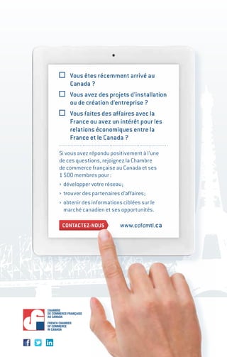 Vous êtes récemment arrivé au
Canada ?
Vous avez des projets d’installation
ou de création d’entreprise ?
Vous faites des affaires avec la
France ou avez un intérêt pour les
relations économiques entre la
France et le Canada ?
Si vous avez répondu positivement à l’une
de ces questions, rejoignez la Chambre
de commerce française au Canada et ses
1 500 membres pour :
› développer votre réseau;
› trouver des partenaires d’affaires;
› obtenir des informations ciblées sur le
marché canadien et ses opportunités.
CONTACTEZ-NOUS www.ccfcmtl.ca
 