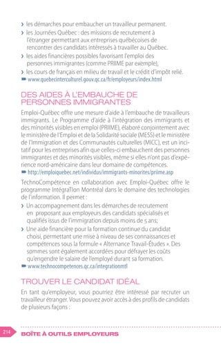 214 Boîte à outils employeurs
❯
❯ les démarches pour embaucher un travailleur permanent.
❯
❯ les Journées Québec : des missions de recrutement à
l’étranger permettant aux entreprises québécoises de
rencontrer des candidats intéressés à travailler au Québec.
❯
❯ les aides financières possibles favorisant l’emploi des
personnes immigrantes (comme PRIIME par exemple),
❯
❯ les cours de français en milieu de travail et le crédit d’impôt relié.
–
–www.quebecinterculturel.gouv.qc.ca/fr/employeurs/index.html
Des aides à l’embauche de
personnes immigrantes
Emploi-Québec offre une mesure d’aide à l’embauche de travailleurs
immigrants. Le Programme d’aide à l’intégration des immigrants et
des minorités visibles en emploi (PRIIME), élaboré conjointement avec
le ministère de l’Emploi et de la Solidarité sociale (MESS) et le ministère
de l’Immigration et des Communautés culturelles (MICC), est un inci-
tatif pour les entreprises afin que celles-ci embauchent des personnes
immigrantes et des minorités visibles, même si elles n’ont pas d’expé-
rience nord-américaine dans leur domaine de compétences.
–
–http://emploiquebec.net/individus/immigrants-minorites/priime.asp
TechnoCompétence en collaboration avec Emploi-Québec offre le
programme IntégraTIon Montréal dans le domaine des technologies
de l’information. Il permet :
❯
❯ Un accompagnement dans les démarches de recrutement
en proposant aux employeurs des candidats spécialisés et
qualifiés issus de l’immigration depuis moins de 5 ans;
❯
❯ Une aide financière pour la formation continue du candidat
choisi, permettant une mise à niveau de ses connaissances et
compétences sous la formule « Alternance Travail-Études ». Des
sommes sont également accordées pour défrayer les coûts
qu’engendre le salaire de l’employé durant sa formation.
–
–www.technocompetences.qc.ca/integrationmtl
Trouver le candidat idéal
En tant qu’employeur, vous pourriez être intéressé par recruter un
travailleur étranger. Vous pouvez avoir accès à des profils de candidats
de plusieurs façons :
 