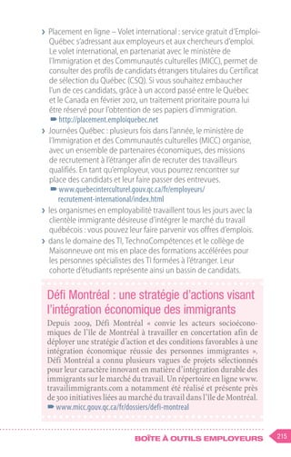 215
Boîte à outils employeurs
❯
❯ Placement en ligne – Volet international : service gratuit d’Emploi-
Québec s’adressant aux employeurs et aux chercheurs d’emploi.
Le volet international, en partenariat avec le ministère de
l’Immigration et des Communautés culturelles (MICC), permet de
consulter des profils de candidats étrangers titulaires du Certificat
de sélection du Québec (CSQ). Si vous souhaitez embaucher
l’un de ces candidats, grâce à un accord passé entre le Québec
et le Canada en février 2012, un traitement prioritaire pourra lui
être réservé pour l’obtention de ses papiers d’immigration.
–
–http://placement.emploiquebec.net
❯
❯ Journées Québec : plusieurs fois dans l’année, le ministère de
l’Immigration et des Communautés culturelles (MICC) organise,
avec un ensemble de partenaires économiques, des missions
de recrutement à l’étranger afin de recruter des travailleurs
qualifiés. En tant qu’employeur, vous pourrez rencontrer sur
place des candidats et leur faire passer des entrevues.
–
–www.quebecinterculturel.gouv.qc.ca/fr/employeurs/
recrutement-international/index.html
❯
❯ les organismes en employabilité travaillent tous les jours avec la
clientèle immigrante désireuse d’intégrer le marché du travail
québécois : vous pouvez leur faire parvenir vos offres d’emplois.
❯
❯ dans le domaine des TI, TechnoCompétences et le collège de
Maisonneuve ont mis en place des formations accélérées pour
les personnes spécialistes des TI formées à l’étranger. Leur
cohorte d’étudiants représente ainsi un bassin de candidats.
Défi Montréal : une stratégie d’actions visant
l’intégration économique des immigrants
Depuis 2009, Défi Montréal «  convie les acteurs socioécono-
miques de l’île de Montréal à travailler en concertation afin de
déployer une stratégie d’action et des conditions favorables à une
intégration économique réussie des personnes immigrantes  ».
Défi Montréal a connu plusieurs vagues de projets sélectionnés
pour leur caractère innovant en matière d’intégration durable des
immigrants sur le marché du travail. Un répertoire en ligne www.
travailimmigrants.com a notamment été réalisé et présente près
de 300 initiatives liées au marché du travail dans l’île de Montréal.
–
–www.micc.gouv.qc.ca/fr/dossiers/defi-montreal
 