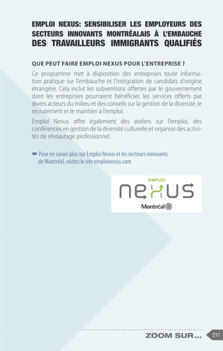 217
zoom sur ...
Que peut faire Emploi Nexus pour l’entreprise ?
Ce programme met à disposition des entreprises toute informa-
tion pratique sur l’embauche et l’intégration de candidats d’origine
étrangère. Cela inclut les subventions offertes par le gouvernement
dont les entreprises pourraient bénéficier, les services offerts par
divers acteurs du milieu et des conseils sur la gestion de la diversité, le
recrutement et le maintien à l’emploi.
Emploi Nexus offre également des ateliers sur l’emploi, des
conférences en gestion de la diversité culturelle et organise des activi-
tés de réseautage professionnel.
–
–Pour en savoir plus sur Emploi Nexus et les secteurs innovants
de Montréal, visitez le site emploinexus.com
Emploi Nexus: sensibiliser les employeurs des
secteurs innovants montréalais à l’embauche
des travailleurs immigrants qualifiés
 