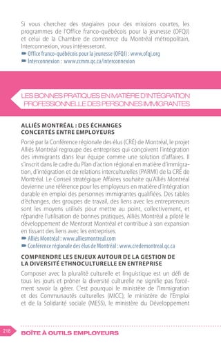 218 Boîte à outils employeurs
Si vous cherchez des stagiaires pour des missions courtes, les
programmes de l’Office franco-québécois pour la jeunesse (OFQJ)
et celui de la Chambre de commerce du Montréal métropolitain,
Interconnexion, vous intéresseront.
–
–Office franco-québécois pour la jeunesse (OFQJ) : www.ofqj.org
–
–Interconnexion : www.ccmm.qc.ca/interconnexion
Alliés Montréal : des échanges
concertés entre employeurs
Porté par la Conférence régionale des élus (CRÉ) de Montréal, le projet
Alliés Montréal regroupe des entreprises qui conçoivent l’intégration
des immigrants dans leur équipe comme une solution d’affaires. Il
s’inscrit dans le cadre du Plan d’action régional en matière d’immigra-
tion, d’intégration et de relations interculturelles (PARMI) de la CRÉ de
Montréal. Le Conseil stratégique Affaires souhaite qu’Alliés Montréal
devienne une référence pour les employeurs en matière d’intégration
durable en emploi des personnes immigrantes qualifiées. Des tables
d’échanges, des groupes de travail, des liens avec les entrepreneurs
sont les moyens utilisés pour mettre au point, collectivement, et
répandre l’utilisation de bonnes pratiques. Alliés Montréal a piloté le
développement de Mentorat Montréal et contribue à son expansion
en tissant des liens avec les entreprises.
–
–Alliés Montréal : www.alliesmontreal.com
–
–Conférence régionale des élus de Montréal : www.credemontreal.qc.ca
Comprendre les enjeux autour de la gestion de
la diversité ethnoculturelle en entreprise
Composer avec la pluralité culturelle et linguistique est un défi de
tous les jours et prôner la diversité culturelle ne signifie pas forcé-
ment savoir la gérer. C’est pourquoi le ministère de l’Immigration
et des Communautés culturelles (MICC), le ministère de l’Emploi
et de la Solidarité sociale (MESS), le ministère du Développement
Lesbonnespratiquesenmatièred’intégration
professionnelledespersonnesimmigrantes
 