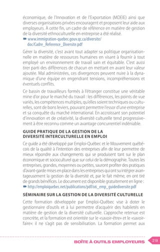 219
Boîte à outils employeurs
économique, de l’Innovation et de l’Exportation (MDEIE) ainsi que
diverses organisations privées encouragent et proposent leur aide aux
employeurs. À cette fin, un cadre de référence en matière de gestion
de la diversité ethnoculturelle en entreprise a été réalisé.
–
–www.immigration-quebec.gouv.qc.ca/diversite/
doc/Cadre_Reference_Diversite.pdf
Gérer la diversité, c’est avant tout adapter sa politique organisation-
nelle en matière de ressources humaines en visant à fournir à tout
employé un environnement de travail sain et équitable. C’est aussi
tirer parti des différences de chacun en mettant en avant leur valeur
ajoutée. Mal administrées, ces divergences peuvent nuire à la dyna-
mique d’une équipe en engendrant tensions, incompréhensions et
éventuels conflits.
Ce bassin de travailleurs formés à l’étranger constitue une véritable
mine d’or pour le marché du travail : les différences, les points de vue
variés, les compétences multiples, qu’elles soient techniques ou cultu-
relles, sont de bons leviers, pouvant permettre l’essor d’une entreprise
et sa conquête du marché international. En accroissant son potentiel
d’innovation et de créativité, la diversité culturelle tend progressive-
ment à être reconnu comme un avantage concurrentiel indéniable.
Guide pratique de la gestion de la
diversité interculturelle en emploi
Ce guide a été développé par Emploi-Québec et le Mouvement québé-
cois de la qualité à l’intention des entreprises afin de leur permettre de
mieux répondre aux changements qui se produisent tant sur le plan
économique et socioculturel que sur celui de la démographie. Toutes les
entreprises, grandes, moyennes ou petites, sauront profiter des pratiques
d’avant-gardemisesenplacedanslesentreprisesquiontsuintégreravan-
tageusement la gestion de la diversité et, par le fait même, en ont tiré
de grands bénéfices. Le document est disponible gratuitement en ligne :
–
–http://emploiquebec.net/publications/pdf/06_emp_guidediversite.pdf
Séminaire sur la gestion de la diversité culturelle
Cette formation développée par Emploi-Québec vise à doter le
gestionnaire d’outils et à lui permettre d’acquérir des habiletés en
matière de gestion de la diversité culturelle. L’approche retenue est
concrète, et la formation est orientée sur le «savoir-être» et le «savoir-
faire»: il ne s’agit pas de sensibilisation. La formation permet aux
 