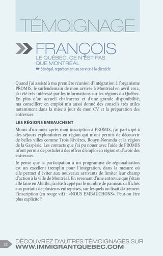 Découvrez d'autres témoignages sur
www.immigrantquebec.com
22
François
Le Québec, ce n’est pas
que Montréal
–
–Sénégal, représentant au service à la clientèle
Quand j’ai assisté à ma première réunion d’intégration à l’organisme
PROMIS, le surlendemain de mon arrivée à Montréal en avril 2012,
j’ai été très intéressé par les informations sur les régions du Québec.
En plus d’un accueil chaleureux et d’une grande disponibilité,
ma conseillère en emploi m’a aussi donné des conseils très utiles
notamment dans la mise à jour de mon CV et la préparation des
entrevues.
Les régions embauchent
Moins d’un mois après mon inscription à PROMIS, j’ai participé à
des séjours exploratoires en région qui m’ont permis de découvrir
de belles villes comme Trois Rivières, Rouyn-Noranda et la région
de la Gaspésie. Les contacts que j’ai pu nouer avec l’aide de PROMIS
m’ont permis de postuler à des offres d’emploi en région et d’avoir des
entrevues.
Je pense que la participation à un programme de régionalisation
est un excellent tremplin pour l’intégration, dans la mesure où
elle permet d’éviter aux nouveaux arrivants de limiter leur champ
d’action à la ville de Montréal. En revenant d’une entrevue que j’étais
allé faire en Abitibi, j’ai été frappé par le nombre de panneaux affichés
aux portails de plusieurs entreprises, sur lesquels on lisait clairement
l’inscription (en rouge vif) : «NOUS EMBAUCHONS». Peut-on être
plus explicite ? 
 