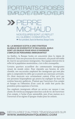 Découvrez d'autres témoignages sur
www.immigrantquebec.com
220
Pierre
michaud
Nos équipes sont le reflet
du Québec cosmopolite
–
–Vice-président, Ouest de Montréal, Banque Scotia
IQ : La Banque Scotia a une stratégie
globale de diversité et d’inclusion. Quels
sont les enjeux pour vous à favoriser
l’emploi de personnes immigrantes?
Au Québec, la Banque Scotia est concentrée dans la région de
Montréal. Dans nos processus de recrutement, cela paraît inévitable
de s’ouvrir aux personnes immigrantes. Nos équipes doivent être le
reflet de la population montréalaise, c’est-à-dire cosmopolite.
Certains quartiers accueillent des communautés immigrantes
venant du monde entier. Pour répondre aux besoins de cette
clientèle, nos succursales emploient des immigrants qui sont plus
aptes à comprendre les défis qui se posent aux nouveaux arrivants.
Un client mexicain sera certainement content d’être servi par
une personne hispanophone qui pourra lui expliquer les bases du
système bancaire québécois. D’autant que l’ouverture d’un compte
en banque ou l’obtention d’une carte de crédit font partie des
premières préoccupations à l’arrivée.
Nos employés immigrants offrent un service sur mesure à nos
clients.Ilsvontlesaccompagnerdansleurcycledevie :del’ouverture
d’un compte, à l’achat d’une automobile, puis d’une maison ou à
l’ouverture d’un régime d’épargne-études pour les enfants.
Portraits croisés
employé / employeur
 