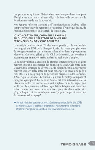 témoignage 221
Les personnes qui travaillaient dans une banque dans leur pays
d’origine ne sont pas vraiment dépaysés lorsqu’ils découvrent le
fonctionnement de nos banques ici.
Nos équipes reflètent la réalité de l’immigration au Québec : elles
comptent beaucoup de personnes originaires d’Amérique latine, de
France, de Roumanie, du Magreb, de Russie, etc.
IQ : Concrètement, comment s’exprime
au quotidien la stratégie de diversité
et d’inclusion dans vos équipes ?
La stratégie de diversité et d’inclusion est portée par le leardership
très engagé du PDG de la Banque Scotia. Par exemple, plusieurs
de nos gestionnaires sont mentors volontaires dans le programme
Mentorat Montréal, piloté par la CRÉ de Montréal, qui consiste à
accompagner un nouvel arrivant dans sa recherche d’emploi.
La banque valorise la création de groupes interculturels où les gens
peuvent se réunir et échanger des bonnes pratiques. Cela entre dans
le cadre de la stratégie de diversité de la Banque Scotia. Ces groupes
peuvent utiliser notre intranet pour échanger, se créer une page à
eux, etc. Il y a des groupes de personnes originaires des Caraïbes,
d’Amérique latine, etc. Chez nous, il y a plus d’employés qui parlent
espagnol qu’anglais! La Banque Scotia est très internationale. À
titre d’exemple, 700 succursales sont implantées au Mexique, 300
au Pérou. Les personnes d’Amérique latine fréquentent beaucoup
notre banque car nous sommes très présents dans cette aire
géographique... et par conséquent nos équipes comptent beaucoup
de personnes de ces pays!
–
–Portrait réalisé en partenariat avec la Conférence régionale des élus (CRÉ)
de Montréal, dans le cadre des programmes Alliés Montréal et Mentorat
Montréal. Pour plus d’information, voir www.alliesmontreal.com
 