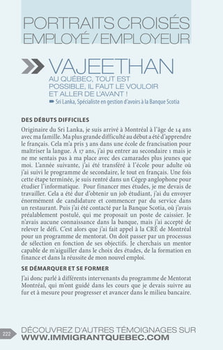 Découvrez d'autres témoignages sur
www.immigrantquebec.com
222
Vajeethan
Au Québec, tout est
possible, il faut le vouloir
et aller de l’avant !
–
–Sri Lanka, Spécialiste en gestion d’avoirs à la Banque Scotia
Des débuts difficiles
Originaire du Sri Lanka, je suis arrivé à Montréal à l’âge de 14 ans
avecmafamille.Maplusgrandedifficultéaudébutaétéd’apprendre
le français. Cela m’a pris 3 ans dans une école de francisation pour
maîtriser la langue. À 17 ans, j’ai pu entrer au secondaire 1 mais je
ne me sentais pas à ma place avec des camarades plus jeunes que
moi. L’année suivante, j’ai été transféré à l’école pour adulte où
j’ai suivi le programme de secondaire, le tout en français. Une fois
cette étape terminée, je suis rentré dans un Cégep anglophone pour
étudier l’informatique. Pour financer mes études, je me devais de
travailler. Cela a été dur d’obtenir un job étudiant, j’ai du envoyer
énormément de candidature et commencer par du service dans
un restaurant. Puis j’ai été contacté par la Banque Scotia, où j’avais
préalablement postulé, qui me proposait un poste de caissier. Je
n’avais aucune connaissance dans la banque, mais j’ai accepté de
relever le défi. C’est alors que j’ai fait appel à la CRÉ de Montréal
pour un programme de mentorat. On doit passer par un processus
de sélection en fonction de ses objectifs. Je cherchais un mentor
capable de m’aiguiller dans le choix des études, de la formation en
finance et dans la réussite de mon nouvel emploi.
Se démarquer et se former
J’ai donc parlé à différents intervenants du programme de Mentorat
Montréal, qui m’ont guidé dans les cours que je devais suivre au
fur et à mesure pour progresser et avancer dans le milieu bancaire.
Portraits croisés
employé / employeur
 